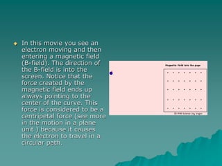  In this movie you see an
electron moving and then
entering a magnetic field
(B-field). The direction of
the B-field is into the
screen. Notice that the
force created by the
magnetic field ends up
always pointing to the
center of the curve. This
force is considered to be a
centripetal force (see more
in the motion in a plane
unit ) because it causes
the electron to travel in a
circular path.
 