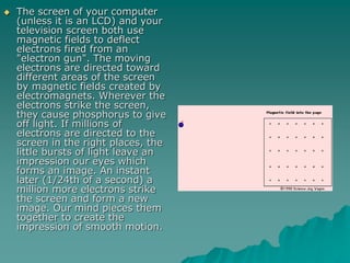  The screen of your computer
(unless it is an LCD) and your
television screen both use
magnetic fields to deflect
electrons fired from an
"electron gun". The moving
electrons are directed toward
different areas of the screen
by magnetic fields created by
electromagnets. Wherever the
electrons strike the screen,
they cause phosphorus to give
off light. If millions of
electrons are directed to the
screen in the right places, the
little bursts of light leave an
impression our eyes which
forms an image. An instant
later (1/24th of a second) a
million more electrons strike
the screen and form a new
image. Our mind pieces them
together to create the
impression of smooth motion.
 