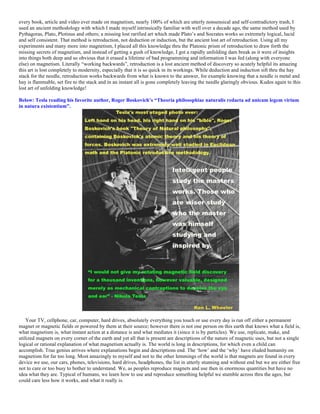 every book, article and video ever made on magnetism, nearly 100% of which are utterly nonsensical and self-contradictory trash, I
used an ancient methodology with which I made myself intrinsically familiar with well over a decade ago, the same method used by
Pythagoras, Plato, Plotinus and others; a missing lost rarified art which made Plato’s and Socrates works so extremely logical, lucid
and self consistent. That method is retroduction, not deduction or induction, but the ancient lost art of retroduction. Using all my
experiments and many more into magnetism, I placed all this knowledge thru the Platonic prism of retroduction to draw forth the
missing secrets of magnetism, and instead of getting a gush of knowledge, I got a rapidly unfolding dam break as it were of insights
into things both deep and so obvious that it erased a lifetime of bad programming and information I was fed (along with everyone
else) on magnetism. Literally “working backwards”, retroduction is a lost ancient method of discovery so acutely helpful its amazing
this art is lost completely to modernity, especially that it is so quick in its workings. While deduction and induction sift thru the hay
stack for the needle, retroduction works backwards from what is known to the answer, for example knowing that a needle is metal and
hay is flammable, set fire to the stack and in an instant all is gone completely leaving the needle glaringly obvious. Kudos again to this
lost art of unfolding knowledge!
Below: Tesla reading his favorite author, Roger Boskovich’s “Theoria philosophiae naturalis redacta ad unicam legem virium
in natura existentium”.
Your TV, cellphone, car, computer, hard drives, absolutely everything you touch or use every day is run off either a permanent
magnet or magnetic fields or powered by them at their source; however there is not one person on this earth that knows what a field is,
what magnetism is, what instant action at a distance is and what mediates it (since it is by particles). We use, replicate, make, and
utilized magnets on every corner of the earth and yet all that is present are descriptions of the nature of magnetic uses, but not a single
logical or rational explanation of what magnetism actually is. The world is long in descriptions, for which even a child can
accomplish. True genius arrives where explanations begin and descriptions end. The ‘how’ and the ‘why’ have eluded humanity on
magnetism for far too long. Most amazingly to myself and not to the other lemmings of the world is that magnets are found in every
device we use, our cars, phones, televisions, hard drives, headphones, the list in utterly stunning and without end but we are either free
not to care or too busy to bother to understand. We, as peoples reproduce magnets and use then in enormous quantities but have no
idea what they are. Typical of humans, we learn how to use and reproduce something helpful we stumble across thru the ages, but
could care less how it works, and what it really is.
 