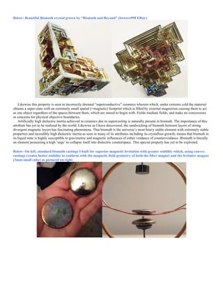 Below: Beautiful Bismuth crystal grown by “Bismuth and Beyond” (bowers998 EBay).
Likewise this property is seen in incorrectly deemed “superconductive” ceramics wherein which, under extreme cold the material
obtains a super-state with an extremely small spatial (=magnetic) footprint which is filled by external magnetism causing them to act
as one object regardless of the spaces between them, which are unreal to begin with. Fields mediate fields, and make no concessions
or concerns for physical objective boundaries.
Artificially high dielectric inertia achieved in ceramics due to supercooling is naturally present in bismuth. The importance of this
attribute has yet to be realized by the world. Likewise as I have discovered, the sandwiching of bismuth between layers of strong
divergent magnetic layers has fascinating phenomena. That bismuth is the universe’s most heavy stable element with extremely stable
properties and incredibly high dielectric inertia as seen in many of its attributes including its crystalline growth, means that bismuth in
its liquid state is highly susceptible to gravimetric and magnetic influences of either voidance of countervoidance. Bismuth is literally
an element possessing a high ‘urge’ to collapse itself into dielectric counterspace. This special property has yet to be exploited.
Below: On left, standard bismuth castings I built for superior magnetic levitation with greater stability which, using convex
castings creates better stability to conform with the magnetic field geometry of both the lifter magnet and the levitator magnet
(3mm small cube) as pictured on right.
 