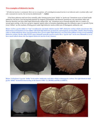 Two examples of dielectric inertia
“All inherent inertia is centripetal, there are no exceptions; all centrifugal presumed inertia is not inherent and a resultant effect and
only connotatively inertia, but not inertia definitionally” – Author
It has been unknown until now how normally cubic forming pyrite (iron) ‘dollar’ or ‘pyrite sun’ formations occur as found inside
anthracite coal layers. Iron having both potential for magnetic permeability and dielectric permittivity can concentrate either and
likewise therefore can form either high dielectrically radiant disk ‘star’ formations just as bismuth naturally does in a matter of a
second upon cooling, or the iron can grow magnetic spatial cubes in formation depending upon the influences upon it in growth. Pyrite
(iron) ‘dollars’ are the resultant of being grown under high dielectric inertia within tons of diamagnetic anthracite coal.
Below: Left is a pyrite dollar or “sun” in anthracite coal shale which is nearly 100% dielectric carbon which concentrates this
dielectricity in formation in iron sulfide with both high dielectric permetivity and magnetic permeability. Rather than forming
cubes or dodecahedrons these iron formations have grown under high dielectric coercion from millions of tons of surrounding
dielectric carbon. On the right 99.99% pure bismuth naturally grown exactly like a “pyrite sun” on its own. Bismuth is, as we
have much talked about, has the highest dielectric inertia of any element.
Below: Left picture is pyrite ‘dollar’ in its native anthracite coal shale which is diamagnetic carbon. On right identical dual
pyrite ‘dollar’ formation intersecting at the known 1/Phi^-2 (.381966) and Phi (1.618033).
 