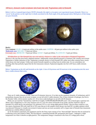 All heavy element roads terminate into lead, but only Neptunium ends in bismuth
Below: Left is a 1-pound ingot of pure 99.99% bismuth. On right is a two-piece cast experiment in pure bismuth. There is a
‘secret’ in the picture on the right that is wholly unrelated to the flash angle of the photograph taken. Both pieces of that image
are pure bismuth.
Rarity:
Very common: LEAD = 14 parts per million in the earths crust. COPPER = 60 parts per million in the earths curst.
Moderately rare: SILVER = 75 parts per billion.
Extremely rare: BISMUTH = 9 parts per billion. GOLD = 4 parts per billion. PLATINUM = 5 parts per billion.
All indications are that bismuth does not exist natively whatsoever rather is the end product of depleted Neptunium.
likewise is the case that most lead is depleted uranium. Additionally current plentiful presence of uranium with virtually non-existent
Neptunium is further indication of this. Neptunium eventually decays to form bismuth-209, unlike most other common heavy nuclei
which decay into lead isotopes. Unlike most metals bismuth expands on cooling from its molten state. It is no coincidence nor
anything other than perfectly logical that the first transuranic element, Neptunium degrades into the LAST heavy stable element,
bismuth.
Below: Neptunium on the left and bismuth on the right. A loss of 10 protons and 18 neutrons is the termination into the most
heavy stable element that exists.
There are 81 stable elements in total. There are 83 elements, however, if we take out the unnatural elements, 43 technetium, and 61
promethium, because they do not occur in nature, we are left with 81 stable elements. One of these elements is hydrogen, the first in
the Periodic Table, with an atomic number of 1. If we leave aside hydrogen we are left with 80 elements.
While you can read that “bismuth has a half-life of roughly 19,000,000,000,000,000,000 years”, this is based upon a spurious test.
What is fact is happening is a few stray neutrons exist in a very few atoms of bismuth of any grade, and this small bit is that of
bismuth-210, which decays into polonium 210; polonium 210 is a very strong alpha particle emitter. Likewise there could be a very
few atoms of polonium 209 with a half life of 102 years that are in the samples which decays into lead 205 via alpha radiation which
was detected. Polonium is virtually non-existent in nature and one can more accurately call it a hyper-state of bismuth than innumerate
polonium as a wholly different element.
As for the defunct experiment, the equipment used by the Orsay team consists of two “heat and light” detectors that are enclosed in
a reflecting cavity and cooled to 20mk. The first detector- containing bismuth-209, germanium and oxygen – undergoes a slight
temperature rise when it absorbs an alpha particle. This temperature change is measured in the form of a voltage pulse whose
 