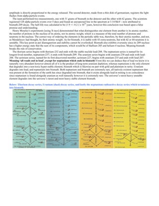 amplitude is directly proportional to the energy released. The second detector, made from a thin disk of germanium, registers the light
flashes from alpha-particle events.
The team performed two measurements, one with 31 grams of bismuth in the detector and the other with 62 grams. The scientists
registered 128 alpha-particle events over 5 days and found an unexpected line in the spectrum at 3.14 MeV - now attributed to
bismuth-209 decay. The half-life was calculated to be (1.9 +/- 0.2 ) x 1019
years, however this conclusion was based upon a false
premise and understanding.
Henry Moseley's experiments [using X rays] demonstrated that what distinguishes one element from another is its atomic number,
the number of protons in the nucleus of its atoms, not its atomic weight, which is a measure of the total number of protons and
neutrons in the nucleus. The correct way of ordering the elements in the periodic table was, therefore, by their atomic number, and not,
as Mendeleyev had thought, by their atomic weight. As for bismuth, it is stable with 43 extra neutrons, but with 42 or 44 neutrons it is
unstable. This key point as per diamagnetism and stability cannot be overlooked. Bismuth also exhibits overunity since its 209 nucleus
has a higher energy state that the sum of its components, which would be of thallium 205 and helium-4 nucleus. Meaning bismuth
breaks the rule of conservation.
The thorium series begins with thorium-232 and ends with the stable nuclide lead-208. The neptunium series is named for its
longest-lived member, neptunium-237; it ends with bismuth-209. The uranium series begins with uranium-238 and ends with lead-
206. The actinium series, named for its first-discovered member, actinium-227, begins with uranium-235 and ends with lead-207.
Meaning ‘all roads end in lead’, except for neptunium which ends in bismuth! From this we can deduce that of lead we know it is
naturally very abundant however almost all of it is the product of long-term uranium depletion; whereas neptunium is the only element
that degrades into a non-toxic hyper-stable element, bismuth which is likewise on part with gold and platinum in rarity. Uranium
degrades into lead, and neptunium into bismuth. Both neptunium and bismuth are extremely rare, all natively existent neptunium that
was present at the formation of the earth has since degraded into bismuth, that it exists alongside lead in mining is no coincidence
since neptunium is found alongside uranium as well naturally however it is extremely rare. The universe’s rarest heavy unstable
element degrades into the universe’s rarest and most heavy stable element bismuth.
Below: Thorium decay series, Uranium (dual) decay series, and lastly the neptunium radioactive decay series which terminates
into bismuth.
 