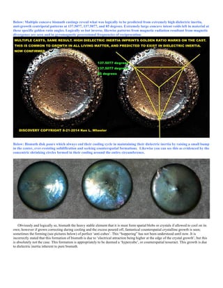 Below: Multiple concave bismuth castings reveal what was logically to be predicted from extremely high dielectric inertia,
anti-growth centripetal patterns at 137.5077, 137.5077, and 85 degrees. Extremely large concave intent voids left in material at
these specific golden ratio angles. Logically so but inverse, likewise patterns from magnetic radiation resultant from magnetic
divergence are seen and in gyromagnetic precessional frequencies of reciprocation.
Below: Bismuth disk pours which always end their cooling cycle in maintaining their dielectric inertia by raising a small bump
in the center, ever-resisting solidification and seeking counterspatial formations. Likewise you can see this as evidenced by the
concentric shrinking circles formed in their cooling around the entire circumference.
Obviously and logically so, bismuth the heavy stable element that it is must form spatial blobs or crystals if allowed to cool on its
own; however if grown correcting during cooling and the excess poured off, fantastical counterspatial crystalline growth is seen;
sometimes the forming (see pictures below) of perfect ‘anti-cubes’. This “hoppering” has not been understood until now. It is
incorrectly stated that this formation of bismuth is due to ‘electrical attraction being higher at the edge of the crystal growth’, but this
is absolutely not the case. This formation is appropriately to be deemed a ‘hypercube’, or counterspatial tesseract. This growth is due
to dielectric inertia inherent to pure bismuth.
 