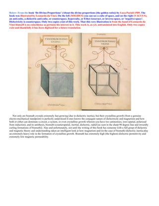 Below: From the book ‘De Divina Proportione’ (About the divine proportions [the golden ratio]) by Luca Pacioli 1509. The
book was illustrated by Leonardo da Vinci. On the left (SOLIDUS) you can see a cube of space, and on the right (VACUUS),
an anti-cube, a dielectric anti-cube, or counterspace, hypercube, or Ether-tesseract, or inverse-space, or ‘negative-space’.
Dielectricity is counterspace. Only two copies exist of this work. That this very illustration is from the hand of Leonardo da
Vinci himself is no coincidence as pertains his interest in it. This work is, as yet, untranslated into English. Only two copies
exist and thankfully it has been digitized for a future translation.
Not only are bismuth crystals extremely fast growing (due to dielectric inertia), but their crystalline growth (from a genuine
electro-mechanical standpoint) is perfectly understood if ones knows the conjugate nature of dielectricity and magnetism and how
both or either can dominate a circuit, a system, or even crystalline growth wherein you have two antinomies, iron (spatial, polarized
from induction), and its antithesis, bismuth (counterspatial, inertial, dielectric, radial [as seen in the sharp 90 degree line and inwardly
curling formations of bismuth]). Alas and unfortunately, not until the writing of this book has someone with a full grasp of dielectric
and magnetic theory and understanding taken an intelligent look at how magnetism and (in the case of bismuth) dielectric inertia play
an extremely heavy role in the formation of crystalline growth. Bismuth has extremely high (the highest) dielectric permittivity and
extremely low magnetic permeability.
 