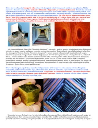 Below: Shown left, spatial iron-pyrite cube, in line with it magnetic polarization growth-matrix in crystallization. Middle
picture is a dielectric counterspatial ‘anti-cube’ of bismuth, a ‘hypercube’, or counterspatial tesseract. Bismuth has extremely
high (the highest) dielectric permittivity and extremely low magnetic permeability. Oddly, depending on how you look at the
bismuth in the middle picture, some will see an anti-cube, and others have mistakenly thought it a pyramidal formation. This
is typical optical phenomena of negative-space, or counterspatial phenomena. Far right, likewise without coincidence, this is
the very same dielectric counterspatial ‘sink’ as seen on the centripetal zone of a cube (or disk or otherwise) magnet as seen
under a ferrocell. Dielectricity always expresses itself in a counterspatial phenomena. Usually (almost always) never
recognized by the unintelligent manyfolk, the layman, who is unskilled in Euclidean geometry and Platonic logic.
It is often stated (almost always) that “bismuth is diamagnetic”, but this is a posterior property to its dielectric nature. Diamagnetic
properties are always posterior attributes or properties to a prior electrostatic or dielectric inertia state which resultantly is therefore
also ‘diamagnetic’. Instead of saying “bismuth is diamagnetic” it is more accurate to fundamentally state that bismuth is supra-
dielectric; has extremely strong dielectric inertia to the pure innate element. ‘Diamagnetic’ means nothing ultimately as per bismuth
than as a posterior attribute to the dielectric elemental bismuth; rather it must be pointed out that the universe’s most diamagnetic
element is only thus because it has extremely high dielectric inertia, which as we know already from the book is centripetal,
counterspatial, and radial. Bismuth is diamagnetic resultantly, but as per bismuth we must declare its innate property first, which is a
high neutron count and stable high-dielectric inertia element which necessitatively must form anti-cubic, counterspatial crystalline
formations; a ‘hypercube’, or counterspatial tesseract.
Below: Likewise again, a perfect example of spatial polarization of the innate iron cube as representative of magnetic
permeability, and its antithesis on the right, a bismuth inertial, dielectric ‘anti-cube’, representative of counterspace and
inertia in general, as some have deemed this formation, a ‘hypercube’, or counterspatial tesseract. Literally a dielectric anti-
cube is an inertia convergent centripetal, radial (subtractive) hypercube, whereas its antithesis, the iron cube is a spatial,
reciprocating (additive), divergent, centrifugal cube.
Amusingly, however absolutely true, I have just informed you the reader, and the world that bismuth has an extremely unique set
of characteristics in that it not only contains the highest primordial Ether-modality (dielectric) concentration of dielectricity (and
resultantly is therefore extremely diamagnetic), but that its lovely crystalline formations are counterspatial, or anti-cubic, are negative-
 