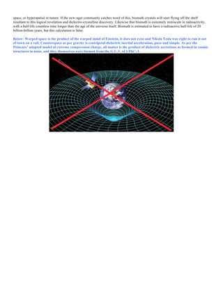 space, or hyperspatial in nature. If the new-ager community catches word of this, bismuth crystals will start flying off the shelf
resultant to this logical revelation and dielectro-crystalline discovery. Likewise that bismuth is extremely miniscule in radioactivity,
with a half-life countless time longer than the age of the universe itself. Bismuth is estimated to have a radioactive half-life of 20
billion-billion years, but this calculation is false.
Below: Warped space is the product of the warped mind of Einstein, it does not exist and Nikola Tesla was right to run it out
of town on a rail. Counterspace as per gravity is centripetal dielectric inertial acceleration, pure and simple. As per the
Poincare’ adapted model of extreme compression charge, all matter is the product of dielectric accretions as formed in cosmic
structures in mass, and they themselves were formed from the G.U.T. of 1/Phi^-3.
 