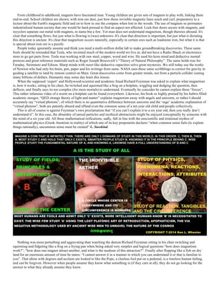 From childhood to adulthood, magnets have fascinated man. Young children are given sets of magnets to play with, linking them
end-to-end. School children are shown, with iron ore dust, just how those invisible magnetic lines reach and curl, preparatory to a
lecture about the Earth's magnetic field and on to how to use the compass when lost in the woods. The use of magnets so permeates
industrialized human society that one would be hard pressed to find an aspect not affected. Lock-free doors secure with magnets, and
recyclers separate out metal with magnets, to name but a few. Yet man does not understand magnetism, though theories abound. It's
clear that something flows, but just what is flowing is (was) unknown. It's clear that direction is important, but just what is dictating
this direction is unclear. It's clear that magnetism occurs naturally, especially in certain ores such as loadstone iron, but what it is that
is special about iron ore is a puzzle.
People today ignorantly assume and think you need a multi-million dollar lab to make groundbreaking discoveries. These same
fools should be reminded that Tesla, who invented much of the modern world we live in, did not have a Radio Shack or electronics
store to go get parts from. Tesla was working with raw steel, copper, wood and wire. He used his keen mind and deductive mental
prowess and great reference materials such as Roger Joseph Boscovich’s “Theory of Natural Philosophy”. The same holds true for
Faraday, Steinmetz and Edison. Sharp minds with razor-like deductive capacities solve great mysteries. We still today use the works
of Newton who had only his brain, pen, paper and his writings from same. NASA uses these same scribblings to correct for gravity in
guiding a satellite to land by remote control on Mars. Great discoveries come from greater minds, not from a particle collider costing
many billions of dollars. Humanity may some day learn this lesson.
When the supposed ‘expert’ and Hollywood-scientist and academic fraud Richard Feynman was asked to explain what magnetism
is, how it works, sitting in his chair, he twitched and squirmed like a frog on a hotplate, wiggling and dodging the question, then
deflects, and finally says its too complex (for mere mortals) to understand. Eventually he concedes he cannot explain these “forces”.
This rather infamous video of a worm on a hotplate can be found everywhere. Likewise, his book so highly praised by his hubris filled
academic stooges, “QED strange theory of light and matter” explains magnetism away with angels and unicorns, or rather I should
accurately say “virtual photons”, of which there is no quantitative difference between unicorns and the ‘sage’ academic explanation of
“virtual photons”, both are patently absurd and offend even the common sense of a ten year old child and people collectively.
This is all of course is against Feynman’s own proclamation that “if you can’t explain it to a six year old, then you really don’t
understand it”. In this case, the absurdity of unreal particles and mythical abstractions might be enjoyed conceptually by someone with
the mind of a six year old. All these mathematical reifications, sadly, fall in line with the unscientific and irrational mythos of
mathematical physics (Greek Atomism in reality) of which one of its key proponents declares “when common sense fails (to explain
things rationally), uncommon sense must be created” L. Susskind.
Nothing was more perturbing and aggravating than watching the demon Richard Feynman sitting in his chair twitching and
squirming and fidgeting like a frog on a frying pan when being asked very simplex and logical questions “how does magnetism
work?”, “how does one magnet attract another, and what is the medium of this attraction?”. Finally after flopping like a fish on dry
land for an enormous amount of time he states: “I cannot answer it in a manner in which you can understand it or that is familiar to
you”. That idiots with degrees and acclaim are looked to like the Pope, a clueless fool put on a pedestal, is a timeless human failing,
and can be forgiven. However when people assume they know what something is (if they care at all), they do not go looking for the
answer to what they already assume they know.
 