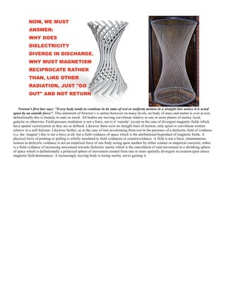 Newton's first law says: "Every body tends to continue in its state of rest or uniform motion in a straight line unless it is acted
upon by an outside force". This statement of Newton’s is untrue however on many levels, no body of mass and matter is ever at rest,
definitionally this is insanity to state as much. All bodies are moving curvilinear relative to one or more planes of inertia, local,
galactic or otherwise. Field pressure mediation is not a force, nor is it ‘outside’ except in the case of divergent magnetic fields which
have spatial vectorization as they are so defined. Likewise there exist no straight lines of motion, only spiral or curvilinear motion
relative to a null fulcrum. Likewise further, as in the case of iron accelerating from rest in the presence of a dielectric field of voidance
(i.e. the ‘magnet’) this is not a force at all, but a field voidance of space which is the attributional byproduct of magnetic fields. A
physical force of pushing or pulling is wholly unrelated to field voidances or countervoidance. A field is not a force, instantaneous
motion in dielectric voidance is not an empirical force of one body acting upon another by either contact or empirical coercion; rather
is a field voidance of increasing movement towards dielectric inertia which is the cancelation of said movement in a shrinking sphere
of space which is definitionally a polarized sphere of movement created from one or more spatially divergent in creation (past tense)
magnetic field dominances. A increasingly moving body is losing inertia, never gaining it.
 