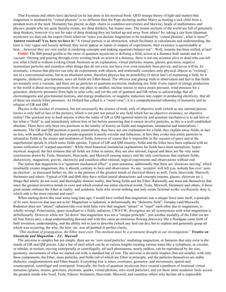 That Feynman and others have declared (as he has done in his mystical book: QED strange theory of light and matter) that
magnetism is mediated by “virtual photons” is no different than the Pope declaring mother Marry as healing a sick child from a
pendant worn at the neck. Humanity has placed, as dept. chairs in countless universities and likewise, heads of mathematics and
physics, people who are quite literally insane, are deep thinkers, but insane ones. The insane asylums of the world are full of genuinely
deep thinkers, however it is not for sake of deep thinking they are locked up and away from others! So, taking a cue from Quantum
mysticism we then ask the expert (fool) relativist “since you declare magnetism to be mediated by ‘virtual photons’, what is same?”.
Answer received? Yes, here we have it: “A virtual particle is an abstraction, which facilitates in calculations and understanding, the
term is very vague and loosely defined, they never appear as inputs or outputs of experiments, their existence is questionable at
best,…however they are very useful in rendering concepts and making equations balance out”. Well, insanity has been reified, at last!
Fields! The 800-pound gorilla in the room of quantum mysticism is defining a field, action at a distance both instant and in a
vacuum. Owning and pouring through every existing book on action at a distance, there is not one scientist alive or dead who can tell
you what a field is without evoking Greek Atomism as an explanation, virtual particles, muons, gluons, gravitons, negative
momentum particles and countless other things that do not exist, nor have ever even remotely been proven, and never will be. Its
axiomatic, a truism that physics can only do experiments with objects, and irrationally considers only physical objects as “existing”,
not in a conventional sense, but in an absolutist sense, therefore physics has no possibility (it never has!) of explaining a field, be it
magnetic, dielectric, gravitational, since all fields are Ether-based. The obvious and glaring truth in observation and fact is that fields
act instantly over a vacuum, and there are no particles of quantum mysticism mediating any field. Every aspect of energy production
in the world is about moving pressures from one place to another, nuclear reactor to move steam pressure, wind pressure for a
generator, dielectric pressures from light in solar cells; and yet the cult of quantum and GR refuse to acknowledge that all
electromagnetic and gravitational motions, and energy production, or magnetic induction into copper in producing electricity, that all
of these are merely Ether pressures. As Dollard has called it, a “mind virus”; it is a comprehensional lobotomy of humanity and its
religion of GR and QM.
Physics is the science of existence, but not necessarily the science of truth, only of objective truth (which as any rational person
knows is only half or less of the picture), which is not part nor parcel to any field which has no objective existence, no objective
reality! The quickest way to hush anyone within the realm of GR or QM (general relativity and quantum mechanics) is to ask him or
her what a “field” is, and immediately inform him or her before answering that it cannot involve particles, as this is a well established
absolute. There have only been two positions in the totality of history on fields and magnetism, immaterial and materialistic /
atomistic. The GR and QM position is purely materialistic, they have not one explanation for a field, they explain away fields, in fact
no less, with another field, and their pseudo-argument is purely circular and fallacious; at best they evoke non-entity particles to
rationalize fields as the means and mediators of fields, however of course this is impossible in the vacuum of space and at the
superluminal speeds in which some fields operate. Typical of GR and QM insanity, fields and the Ether have been replaced with an
insane reification of ‘warped spacetime’. While most historical immaterial explanations for fields have been surrealistic, hyper-
mystical, magical, the fact remains that all fields are Ether in nature, they are also rational, logical and these are the very same
conclusions drawn by Tesla, Steinmetz, Heaviside, and Maxwell (among many), and the only conclusions that explains fields,
dielectricity, magnetism, gravity, electricity and countless other rational, logical experiments and observations without end.
The notion that magnetism is a “quantum mechanical effect” is pure nonsense, additionally that there are ‘electrons moving’ which
resultantly creates magnetism; this is absurd, contrary to facts and observation. As any ‘scientist’ will tell you, nobody has ever ‘seen
an electron’, as discussed further on, this is the premise of the greatest minds of electrical theory as well, Tesla, Heaviside, Maxwell,
Steinmetz and others. Typical of GR and QM, they have reified unreal abstractions and concepts (muons, gluons, electrons etc.),
things that utterly do not exist, and thoroughly dismiss reality, that being fields and the Ether. Rationally one must ask themselves that
since the greatest inventive minds to exist and which created our entire electrical world, Tesla, Maxwell, Steinmetz and others, if these
great minds embrace the Ether as reality, and academic fools who invent nothing and only create fictional works vociferously deny it,
which side is the more rational and sane?
When starting down this road some long time ago, I would have wished that magnetism was a unique force unto itself, a principle
of its own, however that was not to be! Magnetism is radiation, is definitionally the “dielectric field”- Faraday (and Maxwell).
Radiation does not “attract” radiation (the ever-held false view that magnets “attract” or “repel” each other due to magnetism, is
wholly wrong). Polarization, space (resultant to a field), radiation, CW/CCW, divergence are all synonymous with what magnetism is
definitionally. However while not ‘let down’ that magnetism was not a “unique principle”, just another modality of the Ether (as are
all four forces are), a deep understanding dawned and with this came an enormous flowing discovery like a floodgate came forth of
both invention, understanding, and the ability not to just to describe (which any fool can do), but to explain and genuinely grasp all
which was occurring, the why, the how, etc. was all painted in perfect clarity.
“This medium of propagation, the Ether must exist. This medium must be a prominent thought in our investigations” Treatise on
Electricity and Magnetism – J.C. Maxwell
The universe is simplex but not simple, there are no ‘zero sized particles’ mediating magnetism, or fantasies that only exist in the
minds of GR and QM priests. Like a bar of steel which can be at various lengths creating various tones like a xylophone, or circular,
or tubular, in motion, moving centripetally or centrifugally, all such phenomena, nearly endless, can be reproduced by the size,
geometry, movements of what we started out with, a standard bar of iron. The universe is divinely simplex (but not simple), with only
three components, the Ether, mass particles, and fields (all of which are Ether in principle, and the particles themselves are stable
dielectric conglomerations and Ether-based). Everything else is tones, overtones, geometry, and movements, spatial and
counterspatial, centrifugal and centripetal. Ironically, the fools of quantum mysticism have created a pantheon of irrational virtual
nonsense (gluons, muons, gravitons, electrons, quarks, virtual photons, zero-sized particles), and yet these same academic fools accuse
the greatest minds who lived, Tesla, Edison, Steinmetz, Heaviside, Maxwell, and countless others who declare all is impossible
 