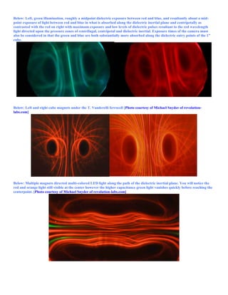 Below: Left, green illumination, roughly a midpoint dielectric exposure between red and blue, and resultantly about a mid-
point exposure of light between red and blue in what is absorbed along the dielectric inertial plane and centripetally as
contrasted with the red on right with maximum exposure and low levels of dielectric pulses resultant to the red wavelength
light directed upon the pressure zones of centrifugal, centripetal and dielectric inertial. Exposure times of the camera must
also be considered in that the green and blue are both substantially more absorbed along the dielectric entry points of the 1”
cube.
Below: Left and right cube magnets under the T. Vanderelli ferrocell [Photo courtesy of Michael Snyder of revolution-
labs.com]
Below: Multiple magnets directed multi-colored LED light along the path of the dielectric inertial plane. You will notice the
red and orange light still visible at the center however the higher capacitance green light vanishes quickly before reaching the
centerpoint. [Photo courtesy of Michael Snyder of revolution-labs.com]
 