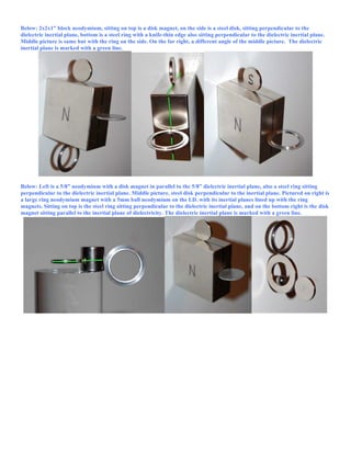Below: 2x2x1” block neodymium, sitting on top is a disk magnet, on the side is a steel disk, sitting perpendicular to the
dielectric inertial plane, bottom is a steel ring with a knife-thin edge also sitting perpendicular to the dielectric inertial plane.
Middle picture is same but with the ring on the side. On the far right, a different angle of the middle picture. The dielectric
inertial plane is marked with a green line.
Below: Left is a 5/8” neodymium with a disk magnet in parallel to the 5/8” dielectric inertial plane, also a steel ring sitting
perpendicular to the dielectric inertial plane. Middle picture, steel disk perpendicular to the inertial plane. Pictured on right is
a large ring neodymium magnet with a 5mm ball neodymium on the I.D. with its inertial planes lined up with the ring
magnets. Sitting on top is the steel ring sitting perpendicular to the dielectric inertial plane, and on the bottom right is the disk
magnet sitting parallel to the inertial plane of dielectricity. The dielectric inertial plane is marked with a green line.
 