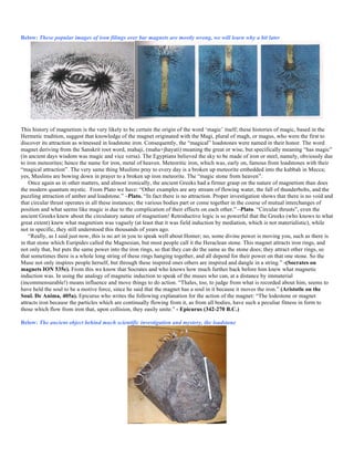 Below: These popular images of iron filings over bar magnets are mostly wrong, we will learn why a bit later
This history of magnetism is the very likely to be certain the origin of the word ‘magic’ itself; these histories of magic, based in the
Hermetic tradition, suggest that knowledge of the magnet originated with the Magi, plural of magh, or magus, who were the first to
discover its attraction as witnessed in loadstone iron. Consequently, the “magical” loadstones were named in their honor. The word
magnet deriving from the Sanskrit root word, mahaji, (maha+jhayati) meaning the great or wise, but specifically meaning “has magic”
(in ancient days wisdom was magic and vice versa). The Egyptians believed the sky to be made of iron or steel, namely, obviously due
to iron meteorites; hence the name for iron, metal of heaven. Meteoritic iron, which was, early on, famous from loadstones with their
“magical attraction”. The very same thing Muslims pray to every day is a broken up meteorite embedded into the kabbah in Mecca;
yes, Muslims are bowing down in prayer to a broken up iron meteorite. The “magic stone from heaven”.
Once again as in other matters, and almost ironically, the ancient Greeks had a firmer grasp on the nature of magnetism than does
the modern quantum mystic. From Plato we have: “Other examples are any stream of flowing water, the fall of thunderbolts, and the
puzzling attraction of amber and loadstone.” –Plato. “In fact there is no attraction. Proper investigation shows that there is no void and
that circular thrust operates in all these instances; the various bodies part or come together in the course of mutual interchanges of
position and what seems like magic is due to the complication of their effects on each other.” –Plato. “Circular thrusts”, even the
ancient Greeks knew about the circulatory nature of magnetism! Retroductive logic is so powerful that the Greeks (who knows to what
great extent) knew what magnetism was vaguely (at least that it was field induction by mediation, which is not materialistic), while
not in specific, they still understood this thousands of years ago.
“Really, as I said just now, this is no art in you to speak well about Homer; no, some divine power is moving you, such as there is
in that stone which Euripides called the Magnesian, but most people call it the Heraclean stone. This magnet attracts iron rings, and
not only that, but puts the same power into the iron rings, so that they can do the same as the stone does; they attract other rings, so
that sometimes there is a whole long string of these rings hanging together, and all depend for their power on that one stone. So the
Muse not only inspires people herself, but through these inspired ones others are inspired and dangle in a string.” -(Socrates on
magnets ION 535e). From this we know that Socrates and who knows how much further back before him knew what magnetic
induction was. In using the analogy of magnetic induction to speak of the muses who can, at a distance by immaterial
(incommensurable!) means influence and move things to do action. “Thales, too, to judge from what is recorded about him, seems to
have held the soul to be a motive force, since he said that the magnet has a soul in it because it moves the iron.” (Aristotle on the
Soul. De Anima, 405a). Epicurus who writes the following explanation for the action of the magnet: “The lodestone or magnet
attracts iron because the particles which are continually flowing from it, as from all bodies, have such a peculiar fitness in form to
those which flow from iron that, upon collision, they easily unite.” - Epicurus (342-270 B.C.)
Below: The ancient object behind much scientific investigation and mystery, the loadstone
 