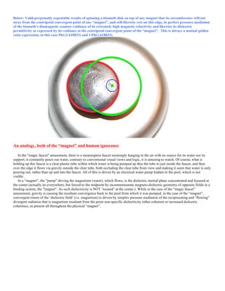 Below: Valid perpetually repeatable results of spinning a bismuth disk on top of any magnet that its circumference will not
stray from the centripetal convergent point of any “magnet”, and will likewise rest on this edge, in perfect pressure mediation
of the bismuth’s diamagnetic counter-voidance of its extremely high magnetic reluctivity and likewise its dielectric
permittivity as expressed by its voidance at the centripetal convergent point of the “magnet”. This is always a mutual golden
ratio expression; in this case Phi (1.618033) and 1/Phi (.618033).
An analogy, both of the “magnet” and human ignorance
In the "magic faucet" amusement, there is a meaningless faucet seemingly hanging in the air with no source for its water nor its
support; it constantly pours out water, contrary to conventional visual views and logic, it is amusing to watch. Of course, what is
holding up this faucet is a clear plastic tube within which water is being pumped up thru the tube to just inside the faucet, and then
over the edge it flows via gravity outside the clear tube, both occluding the clear tube from view and making it seem that water is only
pouring out, rather than up and into the faucet. All of this is driven by an electrical water pump hidden in the pool, which is not
visible.
In a “magnet”, the "pump" driving the magnetism (water), which flows, is the dielectric inertial plane concentrated and focused at
the center (actually its everywhere, but forced to the midpoint by incommensurate magneto-dielectric geometry of opposite fields in a
binding system, the "magnet". As such dielectricity is NOT ‘located’ at the center.). While in the case of the “magic faucet”
amusement, gravity is causing the resultant convergence back to the pool from which it was pumped, in the case of the “magnet”,
convergent return of the ‘dielectric field’ (i.e. magnetism) is driven by simplex pressure mediation of the reciprocating and “flowing”
divergent radiation that is magnetism resultant from the point non-specific dielectricity either coherent or increased dielectric
coherence, as present all throughout the physical “magnet”.
 