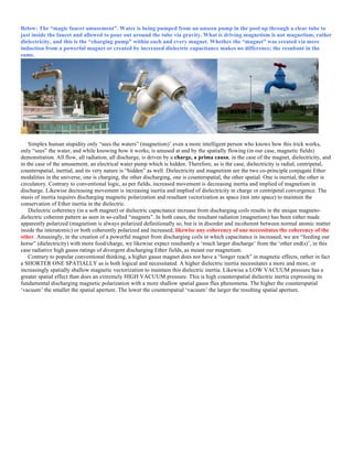 Below: The “magic faucet amusement”. Water is being pumped from an unseen pump in the pool up through a clear tube to
just inside the faucet and allowed to pour out around the tube via gravity. What is driving magnetism is not magnetism, rather
dielectricity, and this is the “charging pump” within each and every magnet. Whether the “magnet” was created via mere
induction from a powerful magnet or created by increased dielectric capacitance makes no difference; the resultant in the
same.
Simplex human stupidity only “sees the waters” (magnetism)’ even a more intelligent person who knows how this trick works,
only “sees” the water, and while knowing how it works, is amused at and by the spatially flowing (in our case, magnetic fields)
demonstration. All flow, all radiation, all discharge, is driven by a charge, a prima causa; in the case of the magnet, dielectricity, and
in the case of the amusement, an electrical water pump which is hidden. Therefore, as is the case, dielectricity is radial, centripetal,
counterspatial, inertial, and its very nature is “hidden” as well. Dielectricity and magnetism are the two co-principle conjugate Ether
modalities in the universe, one is charging, the other discharging, one is counterspatial, the other spatial. One is inertial, the other is
circulatory. Contrary to conventional logic, as per fields, increased movement is decreasing inertia and implied of magnetism in
discharge. Likewise decreasing movement is increasing inertia and implied of dielectricity in charge or centripetal convergence. The
stasis of inertia requires discharging magnetic polarization and resultant vectorization as space (not into space) to maintain the
conservation of Ether inertia in the dielectric.
Dielectric coherency (in a soft magnet) or dielectric capacitance increase from discharging coils results in the unique magneto-
dielectric coherent pattern as seen in so-called “magnets”. In both cases, the resultant radiation (magnetism) has been either made
apparently polarized (magnetism is always polarized definitionally so, but is in disorder and incoherent between normal atomic matter
inside the interatomic) or both coherently polarized and increased; likewise any coherency of one necessitates the coherency of the
other. Amusingly, in the creation of a powerful magnet from discharging coils in which capacitance is increased, we are “feeding our
horse” (dielectricity) with more food/charge, we likewise expect resultantly a ‘much larger discharge’ from the ‘other end(s)’, in this
case radiative high gauss ratings of divergent discharging Ether fields, as meant our magnetism.
Contrary to popular conventional thinking, a higher gauss magnet does not have a “longer reach” in magnetic effects, rather in fact
a SHORTER ONE SPATIALLY as is both logical and necessitated. A higher dielectric inertia necessitates a more and more, or
increasingly spatially shallow magnetic vectorization to maintain this dielectric inertia. Likewise a LOW VACUUM pressure has a
greater spatial effect than does an extremely HIGH VACUUM pressure. This is high counterspatial dielectric inertia expressing its
fundamental discharging magnetic polarization with a more shallow spatial gauss flux phenomena. The higher the counterspatial
‘vacuum’ the smaller the spatial aperture. The lower the counterspatial ‘vacuum’ the larger the resulting spatial aperture.
 