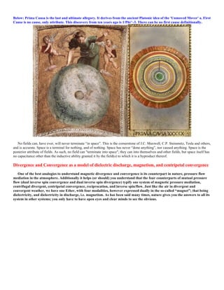 Below: Prima Causa is the last and ultimate allegory. It derives from the ancient Platonic idea of the 'Unmoved Mover' a. First
Cause is no cause, only attribute. This discovery from ten years ago is 1/Phi^-3. There can be no first cause definitionally.
No fields can, have ever, will never terminate “in space”. This is the cornerstone of J.C. Maxwell, C.P. Steinmetz, Tesla and others,
and is accurate. Space is a terminal for nothing, and of nothing. Space has never “done anything”, nor caused anything. Space is the
posterior attribute of fields. As such, no field can "terminate into space", they can into themselves and other fields, but space itself has
no capacitance other than the inductive ability granted it by the field(s) to which it is a byproduct thereof.
Divergence and Convergence as a model of dielectric discharge, magnetism, and centripetal convergence
One of the best analogies to understand magnetic divergence and convergence is its counterpart in nature, pressure flow
mediation in the atmosphere. Additionally it helps (or should) you understand that the four counterparts of mutual pressure
flow (dual inverse spin convergence and dual inverse spin divergence) typify one system of magnetic pressure mediation,
centrifugal divergent, centripetal convergence, reciprocation, and inverse spin/flow. Just like the air in divergent and
convergent weather, we have one Ether, with four modalities, however expressed dually in the so-called “magnet”; that being
dielectricity, and dielectricity in discharge, i.e. magnetism. As has been said many times, nature gives you the answers to all its
system in other systems; you only have to have open eyes and clear minds to see the obvious.
 