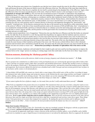“Why the Heraclean stone attracts iron. Empedocles says that the iron is borne towards the stone by the effluvia emanating from
both and because the pores of the stone are fitted to receive the effluvium of the iron. The effluvium of the stone then expels the air
from the pores of the iron. Once the air is expelled, the iron itself is carried along by the abundant flow of the effluvium. Again, when
the effluvium of the iron moves towards the pores of the stone, which are fitted to receive it, the iron begins to move with it.” -
Empedocles of Akragas (491-435B.C.). This was from the second hand account of Alexander of Aphrodisias who paraphrases
Empedocles theory. As today, as was before, there are only two explanations for magnetism, one materialistic and mechanical (as
above, evoking particles, nonsense, reifying space as a mediator), and the other immaterial, based in fields, the Ether (Platonic and
Pythagorean in nature). This Atomistic / materialistic insanity contrasts with the Thalean theory, which attributes the attraction to a
non-materialistic, hidden, and immaterial cause, or field mediator. As it was in ancient times so it is today, that these two views
constitute the only two main positions used to construct theories of electricity and magnetism throughout the “prescientific” and
“scientific” (irrational) eras. All the theories constructed since the days of the ancients can be classified as either materialistic, based
on the action of ‘effluvia’ in the form of tiny insensible particles (same as the nonsense of GR and QM today, their ‘virtual photons’),
or as mediated by immaterial fields, and forces of attraction that act at a distance across the intervening space and vacuum. Of course
only the later is correct, logical, sensible, and the position of all the great minds who invented most everything the modern world
worships and uses on a daily basis.
Another ancient materialistic view of magnetism: “Democritus also says that there are effluences and that like bodies are attracted
to like, but adds that all are attracted to a void. Having made these hypotheses, he supposes that the loadstone and iron consist of
similar atoms, but those of stone are smaller and it is of some rarer texture than the iron and contains more void. For this reason, its
atoms being more mobile are attracted more quickly to the iron (for they are moving to their similars), and entering the pores of the
iron disturb the atoms in it as they pass between owing to their small size. The atoms of the iron, thus disturbed, stream outside
towards the stone because of their similarity and because it has more void. The iron [as a whole] follows them in their wholesale
expulsion and movement and is itself drawn towards the stone. the reason why the stone does not move any more towards the iron is
that the iron does not contain so much void.” – Democritus (according to Alexander of Aphrodisias who is the source on this
quote)
At one period in history, loadstones sold and traded for their weight in gold, and were used by traveling magicians to impress the
common fool as to his ‘magic’ powers in creating or evoking magic rocks that could make iron fly from rest to these ‘magic stones’.
Electron nonsense, dismissing the ‘discharge particle’ fallacy
“If you want to find the secrets of the universe, think in terms of energy, frequency and vibration (not matter).” - N. Tesla
The two greatest sins committed in so-called science in the past hundred years are convincing the ignorant many folk to believe that:
1. Space and time are genuine entities rather than conceptions and attributal abstractions; and that they mediate action at a distance
and are the medium or field itself. 2. The fantastical invention of virtual particles, and massless beads that mediate gravity, light EM,
and magnetism. Such nonsense offends the mind of even a drunkard and a child. Concepts and non-existent particles have no place in
the mechanics of the cosmos or of rational physics.
“A deep thinker (GR and QM) who cannot see clearly takes a sonar image of the turbid waters of the sea floor, recording its image,
then moments later takes another image and seeing new masses on the bottom from the sonar image declares such bumps ‘evidence of
sea-floor shifting, a possible newly forming volcano’. The clear thinker can see the remaining 99% between the surface and the
bottom of the sea and informs the insane deep thinker that those bumps are whale shit.” - Author
“If you cannot explain the laws of physics simply, to a bar maid, then you don’t really understand them yourself.” –Einstein
“What Tesla accomplished is the greatest discovery in mankind. The transmission lines you see everywhere, along the roads in every
place you go, these allows us to have a giant drive shaft that we can take rotary motion from like a massive turbine plant and convey it
thru an electromagnetic structure that operates with reflected waves and time frames. This work just like a drive shaft, it bounces back
and forth, twists, and rotates. But you can stand outside and look at those thick power lines that go down any public street and in the
space between those lines, the energy there is the energy of a giant railroad locomotive moving at 95% of the speed of light down the
space between those wires, and there is no evidence that anything at all is happening except that the wires are slightly pushed apart
and warm. So it’s a type of drive shaft that exists in another dimension. Then you put the synchronous machine on the other end (of
that power line) and you couple out of that (electrical) drive shaft like a transmission and you have rotary force again. These things
(rotary Tesla generators) are no more than stamped iron in patterns. By making this special arch form and its influences on the
formative forces in the Ether …Tesla’s invention is the most powerful arch form the human race has ever conceived.” – Eric P
Dollard
Nikola Tesla November 1928 interview:
On the whole subject of matter, in fact, Dr. Tesla holds views that are startlingly original. He disagrees with the accepted atomic
theory of matter, and does not believe in the existence of an “electron” as pictured by science.
“To account for its apparently small mass, science conceives of the electron as a hollow sphere, a sort of bubble, such a bubble
could exist in a medium as a gas or liquid because its internal pressure is not altered by deformation. But if, as supposed, the internal
 