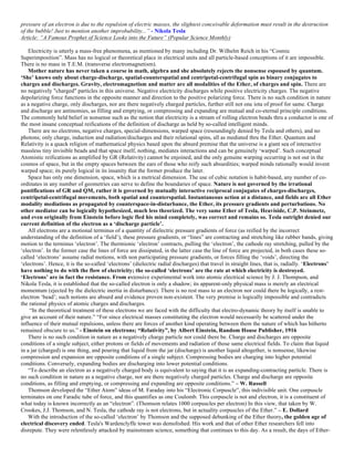 pressure of an electron is due to the repulsion of electric masses, the slightest conceivable deformation must result in the destruction
of the bubble! Just to mention another improbability...” - Nikola Tesla
Article: “A Famous Prophet of Science Looks into the Future” (Popular Science Monthly)
Electricity is utterly a mass-free phenomena, as mentioned by many including Dr. Wilhelm Reich in his “Cosmic
Superimposition”. Mass has no logical or theoretical place in electrical units and all particle-based conceptions of it are impossible.
There is no mass in T.E.M. (transverse electromagnetism).
Mother nature has never taken a course in math, algebra and she absolutely rejects the nonsense espoused by quantum.
‘She’ knows only about charge-discharge, spatial-counterspatial and centripetal-centrifugal spin as binary conjugates to
charges and discharges. Gravity, electromagnetism and matter are all modalities of the Ether, of charges and spin. There are
no negatively "charged" particles in this universe. Negative electricity discharges while positive electricity charges. The negative
depolarizing force functions in the opposite manner and direction to the positive polarizing force. There is no such condition in nature
as a negative charge, only discharges, nor are there negatively charged particles, further still not one iota of proof for same. Charge
and discharge are antinomies, as filling and emptying, or compressing and expanding are mutual and co-eternal principle conditions.
The commonly held belief in nonsense such as the notion that electricity is a stream of rolling electron beads thru a conductor is one of
the most insane conceptual reifications of the definition of discharge as held by so-called intelligent minds.
There are no electrons, negative charges, special-dimensions, warped space (resoundingly denied by Tesla and others), and no
photons; only charge, induction and radiation/discharges and their relational spins, all as mediated thru the Ether. Quantum and
Relativity is a quack religion of mathematical physics based upon the absurd premise that the universe is a giant sea of interactive
massless tiny invisible beads and that space itself, nothing, mediates interactions and can be genuinely ‘warped’. Such conceptual
Atomistic reifications as amplified by GR (Relativity) cannot be enjoined, and the only genuine warping occurring is not out in the
cosmos of space, but in the empty spaces between the ears of those who reify such absurdities; warped minds rationally would invent
warped space; its purely logical in its insanity that the former produce the later.
Space has only one dimension, space, which is a metrical dimension. The use of cubic notation is habit-based, any number of co-
ordinates in any number of geometries can serve to define the boundaries of space. Nature is not governed by the irrational
pontifications of GR and QM, rather it is governed by mutually interactive reciprocal conjugates of charges-discharges,
centripetal-centrifugal movements, both spatial and counterspatial. Instantaneous action at a distance, and fields are all Ether
modality mediations as propagated by counterspace-in-disturbance, the Ether, its pressure gradients and perturbations. No
other mediator can be logically hypothesized, much less theorized. The very same Ether of Tesla, Heaviside, C.P. Steinmetz,
and even originally from Einstein before logic fled his mind completely, was correct and remains so. Tesla outright denied our
current definition of the electron as a ‘discharge particle’.
All electrons are a motional terminus of a quantity of dielectric pressure gradients of force (as reified by the incorrect
understanding of the definition of a ‘field’), these pressure gradients, or “lines” are contracting and stretching like rubber bands, giving
motion to the terminus ‘electron’. The thermionic ‘electron’ contracts, pulling the ‘electron’, the cathode ray stretching, pulled by the
‘electron’. In the former case the lines of force are dissipated, in the latter case the line of force are projected, in both cases these so-
called ‘electrons’ assume radial motions, with non participating pressure gradients, or forces filling the ‘voids’, directing the
‘electrons’. Hence, it is the so-called ‘electrons’ (dielectric radial discharges) that travel in straight lines, that is, radially. ‘Electrons’
have nothing to do with the flow of electricity; the so-called ‘electrons’ are the rate at which electricity is destroyed.
‘Electrons’ are in fact the resistance. From extensive experimental work into atomic electrical science by J. J. Thompson, and
Nikola Tesla, it is established that the so-called electron is only a shadow; its apparent-only physical mass is merely an electrical
momentum (ejected by the dielectric inertia in disturbance). There is no rest mass to an electron nor could there be logically, a rest-
electron ‘bead’; such notions are absurd and evidence proven non-existent. The very premise is logically impossible and contradicts
the rational physics of atomic charges and discharges.
“In the theoretical treatment of these electrons we are faced with the difficulty that electro-dynamic theory by itself is unable to
give an account of their nature.” “For since electrical masses constituting the electron would necessarily be scattered under the
influence of their mutual repulsions, unless there are forces of another kind operating between them the nature of which has hitherto
remained obscure to us.” - Einstein on electrons; “Relativity”, by Albert Einstein, Random House Publisher, 1916
There is no such condition in nature as a negatively charge particle nor could there be. Charge and discharges are opposite
conditions of a single subject, either protons or fields of movements and radiation of those same electrical fields. To claim that liquid
in a jar (charged) is one thing, and pouring that liquid from the jar (discharge) is another liquid altogether, is nonsense, likewise
compression and expansion are opposite conditions of a single subject. Compressing bodies are charging into higher potential
conditions. Conversely, expanding bodies are discharging into lower potential conditions.
“To describe an electron as a negatively charged body is equivalent to saying that it is an expanding-contracting particle. There is
no such condition in nature as a negative charge, nor are there negatively charged particles. Charge and discharge are opposite
conditions, as filling and emptying, or compressing and expanding are opposite conditions.” – W. Russell
Thomson developed the “Ether Atom” ideas of M. Faraday into his “Electronic Corpuscle”, this indivisible unit. One corpuscle
terminates on one Faradic tube of force, and this quantifies as one Coulomb. This corpuscle is not and electron, it is a constituent of
what today is known incorrectly as an “electron”. (Thomson relates 1000 corpuscles per electron) In this view, that taken by W.
Crookes, J.J. Thomson, and N. Tesla, the cathode ray is not electrons, but in actuality corpuscles of the Ether.” – E. Dollard
With the introduction of the so-called ‘electron’ by Thomson and the supposed debunking of the Ether theory, the golden age of
electrical discovery ended. Tesla's Wardenclyffe tower was demolished. His work and that of other Ether researchers fell into
disrepute. They were relentlessly attacked by mainstream science, something that continues to this day. As a result, the days of Ether-
 
