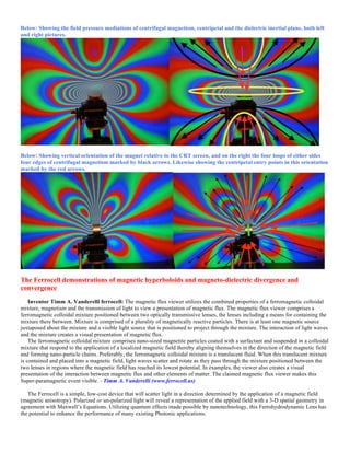 Below: Showing the field pressure mediations of centrifugal magnetism, centripetal and the dielectric inertial plane, both left
and right pictures.
Below: Showing vertical orientation of the magnet relative to the CRT screen, and on the right the four loops of either sides
four edges of centrifugal magnetism marked by black arrows. Likewise showing the centripetal entry points in this orientation
marked by the red arrows.
The Ferrocell demonstrations of magnetic hyperboloids and magneto-dielectric divergence and
convergence
Inventor Timm A. Vanderelli ferrocell: The magnetic flux viewer utilizes the combined properties of a ferromagnetic colloidal
mixture, magnetism and the transmission of light to view a presentation of magnetic flux. The magnetic flux viewer comprises a
ferromagnetic colloidal mixture positioned between two optically transmissive lenses, the lenses including a means for containing the
mixture there between. Mixture is comprised of a plurality of magnetically reactive particles. There is at least one magnetic source
juxtaposed about the mixture and a visible light source that is positioned to project through the mixture. The interaction of light waves
and the mixture creates a visual presentation of magnetic flux.
The ferromagnetic colloidal mixture comprises nano-sized magnetite particles coated with a surfactant and suspended in a colloidal
mixture that respond to the application of a localized magnetic field thereby aligning themselves in the direction of the magnetic field
and forming nano-particle chains. Preferably, the ferromagnetic colloidal mixture is a translucent fluid. When this translucent mixture
is contained and placed into a magnetic field, light waves scatter and rotate as they pass through the mixture positioned between the
two lenses in regions where the magnetic field has reached its lowest potential. In examples, the viewer also creates a visual
presentation of the interaction between magnetic flux and other elements of matter. The claimed magnetic flux viewer makes this
Super-paramagnetic event visible. - Timm A. Vanderelli (www.ferrocell.us)
The Ferrocell is a simple, low-cost device that will scatter light in a direction determined by the application of a magnetic field
(magnetic anisotropy). Polarized or un-polarized light will reveal a representation of the applied field with a 3-D spatial geometry in
agreement with Maxwell’s Equations. Utilizing quantum effects made possible by nanotechnology, this Ferrohydrodynamic Lens has
the potential to enhance the performance of many existing Photonic applications.
 
