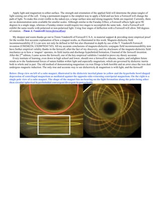 Apply light and magnetism to either surface. The strength and orientation of the applied field will determine the plane (angle) of
light coming out of the cell. Using a permanent magnet is the simplest way to apply a field and see how a Ferrocell will change the
path of light. To make this event visible to the naked eye, a large surface area and strong magnetic fields are required. Currently, there
are no demonstration units available for smaller scales. Although similar to the Faraday Effect, a Ferrocell affects light up to 90
degrees in a single stage, whereas a Faraday rotator would require two stages to accomplish the same task.. And a Ferrocell will
exhibit the same results with polarized or non-polarized light. Using four stages of deflection with a Ferrocell will allow 360 degrees
of rotation. - Timm A. Vanderelli (www.ferrocell.us)
My deepest and warm thanks go out to Timm Vanderelli of Ferrocell U.S.A. in material support & providing more empirical proof
for the worlds first accurate explanation of how a magnet works, as illuminated in this work. Magneto-dielectric field
incommensurability (F.I.) can now not only be defined in full but also illustrated in depth by use of the T. Vanderelli Ferrocell
invention (US8246356, US20070241745). All my accurate conclusions of magneto-dielectric conjugate field incommensurability now
have further empirical validity thanks to the ferrocell; after the fact of my discovery, and my disclosure of the magneto-dielectric field
mechanics as to how a ‘magnet’ operates, its field inertia and discharge hyperboloid formation, I learned of the ferrocell invention.
After the 2nd
edition, I came across the ferrocell, one of the key empirical validities I needed to prove my theory accurate.
Every institute of learning, even down to high school and lower, should own a ferrocell to educate, inspire, and enlighten future
minds as to the fundamental forces of nature hidden within light and especially magnetism; which are governed by dielectric inertia
both in whole and in part. The old method of demonstrating magnetism via iron filings is both horrible and an error since the iron dust
undergoes magnetic induction. The only true and accurate way to see dielectricity & magnetism is with light, and the ferrocell!
Below: Deep view on left of a cube magnet, illustrated is the dielectric inertial plane in yellow and the hyperbolic bowl shaped
depression of centrifugal magnetism as mediated against the opposite-side-returning centripetal magnetism. On the right is a
single pole view of a cube magnet. The shape of the magnet has no bearing on the light formation along the poles being other
then circular/spherical hyperboloidal convergent/divergent hypotrochoids.
 