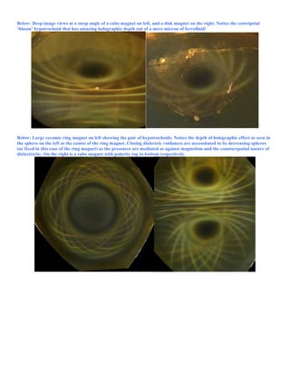 Below: Deep image views at a steep angle of a cube magnet on left, and a disk magnet on the right. Notice the centripetal
‘bloom’ hypotrochoid that has amazing holographic depth out of a mere micron of ferrofluid!
Below: Large ceramic ring magnet on left showing the pair of hypotrochoids. Notice the depth of holographic effect as seen in
the sphere on the left at the center of the ring magnet. Closing dielectric voidances are necessitated to be decreasing spheres
(or fixed in this case of the ring magnet) as the pressures are mediated as against magnetism and the counterspatial nature of
dielectricity. On the right is a cube magnet with polarity top to bottom respectively.
 
