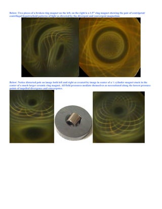 Below: Two pieces of a broken ring magnet on the left, on the right is a 1.5” ring magnet showing the pair of centripetal/
centrifugal hypotrochoid patterns of light as directed by the divergent and convergent magnetism.
Below: Notice distorted pole on image both left and right as created by image in center of a ½ cylinder magnet stuck in the
center of a much larger ceramic ring magnet. All field pressures mediate themselves as necessitated along the lowest pressure
points of impelled divergence and convergence.
 