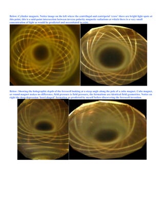Below: Cylinder magnets. Notice image on the left where the centrifugal and centripetal ‘cross’ there are bright light spots at
this point, this is a mid-point intersection between inverse polarity magnetic radiations at which there is a very small
concentration of light as would be predicted and necessitated to exist.
Below: Showing the holographic depth of the ferrocell looking at a steep angle along the pole of a cube magnet. Cube magnet,
or round magnet makes no difference, field pressure is field pressure, the formations are identical field geometries. Notice on
right the deep depression ‘bowl shaped’ formation as predicted by myself before discovering the ferrocell invention.
 