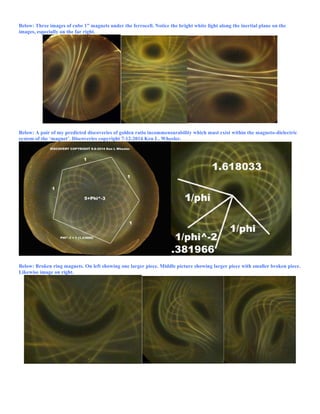 Below: Three images of cube 1” magnets under the ferrocell. Notice the bright white light along the inertial plane on the
images, especially on the far right.
Below: A pair of my predicted discoveries of golden ratio incommensurability which must exist within the magneto-dielectric
system of the ‘magnet’. Discoveries copyright 7-12-2014 Ken L. Wheeler.
Below: Broken ring magnets. On left showing one larger piece. Middle picture showing larger piece with smaller broken piece.
Likewise image on right.
 