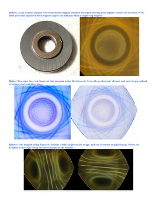 Below: Large ceramic magnet with neodymium magnet attached. On right showing both together under the ferrocell. With
field pressures equalized both magnets appear no different than a single ring magnet.
Below: Two color inverted images of ring magnets under the ferrocell. Notice the perfect pair of inner and outer hypotrochoid
of convergence and divergence.
Below: Cube magnet under ferrocell. Polarity is left to right on left image, and top to bottom on right image. Notice the
brighter yellow light along the inertial plane of the magnet.
 