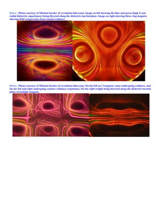 Below: [Photo courtesy of Michael Snyder of revolution-labs.com]. Image on left showing the blue and green (high Z-axis
radial dielectric capacitance) being directed along the dielectric inertial plane. Image on right showing three ring magnets
showing field compression from countervoidance.
Below: [Photo courtesy of Michael Snyder of revolution-labs.com]. On the left are 3 magnets, some undergoing voidance, and
the far left and right undergoing counter-voidance (repulsion). On the right is light being directed along the dielectric inertial
plane of multiple magnets.
 