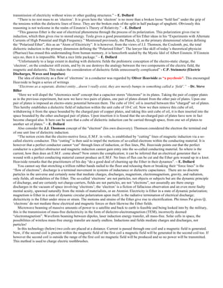 transmission of electricity without wires or other guiding structures.” – E. Dollard
“There is no rest mass to an ‘electron’. It is given here the ‘electron’ is no more than a broken loose “hold fast” under the grip of
the tensions within the dielectric lines of force. They are the broken ends of the split in half package of spaghetti. Obviously this
reasoning is not welcome in the realm of Einstein’s Theory of Relativity.” – E. Dollard
“This gaseous Ether is the seat of electrical phenomena through the process of its polarization. This polarization gives rise to
induction, which then gives rise to stored energy. Tesla gives a good presentation of his Ether ideas in his “Experiments with Alternate
Currents of High Potential and High Frequency.” Mentioned previously, the Planck, Q, as the primary dimensional relation defining
the “Polarized Ether”, this as an “Atom of Electricity”. It is however, from the views of J.J. Thomson, the Coulomb, psi, the total
dielectric induction is the primary dimension defining the “Polarized Ether”. The lawyer like skill of today’s theoretical physicist
(Pharisee) has erased this understanding from human memory, it is henceforth sealed by the Mystic Idol of Albert Einstein. If Einstein
says no, then it is impossible. What a nice little package.” – E. Dollard
“Unfortunately to a large extent in dealing with dielectric fields the prehistoric conception of the electro-static charge, the
‘electron’, on the conductor still exists, and by its use destroys the analogy between the two components of the electric field, the
magnetic and dielectric. This makes the consideration of dielectric fields unnecessarily complicated” - C.P. Steinmetz (Electric
Discharges, Waves and Impulses)
The idea of electricity as a flow of ‘electrons’ in a conductor was regarded by Oliver Heaviside as “a psychosis”. This encouraged
Heaviside to begin a series of writings
“Electrons as a separate, distinct entity…doesn’t really exist, they are merely bumps in something called a ‘field’.” - Dr. Steve
Biller
“Here we will dispel the "electronics nerd" concept that a capacitor stores "electrons" in its plates. Taking the pair of copper plates
as in the previous experiment, but now we have two pairs of plates, one pair of plates distant from the other pair of plates. Upon one
pair of plates is imposed an electro-static potential between them. The cube of 10-C oil is inserted between this "charged" set of plates.
This hereby establishes a dielectric field of induction within the unit cube of 10-C oil. Now we then remove this cube of oil,
withdrawing it from the space bounded by the charged pair of copper plates, and taking this unit cube of oil, it is then inserted into the
space bounded by the other uncharged pair of plates. Upon insertion it is found that the un-charged pair of plates have now in fact
become charged also. It here can be seen that a cube of dielectric induction can be carried through space, from one set of plates to
another set of plates.” – E. Dollard
Also consider the J.J. Thomson concept of the "electron" (his own discovery). Thomson considered the electron the terminal end
of one unit line of dielectric induction.
“The notion exists that the electro-motive force, E.M.F. in volts, is established by “cutting” lines of magnetic induction via a so-
called electric conductor. This “cutting” is then said to impel the motions of so-called electrons within the conducting material. It is
however that a perfect conductor cannot “cut” through lines of induction, or flux lines, Phi. Heaviside points out that the perfect
conductor is a perfect obstructer and magnetic induction cannot gain entry into the so-called conducting material. So where is the
current, how then does an E.M.F. come about? Now enters the complication; it can be inferred that an electrical generator that is
wound with a perfect conducting material cannot produce an E.M.F. No lines of flux can be cut and the Ether gets wound up in a knot.
Heaviside remarks that the practitioners of his day “do a good deal of churning up the Ether in their dynamos”. – E. Dollard
You cannot say that stretching a trillion rubber bands nailed to the floor and releasing them or breaking their “force lines” is the
“flow of electrons”; discharge is a terminal movement in systems of inductance or dielectric capacitance. There are no discrete
particles in the universe and certainly none that mediate charges, discharges, magnetism, electromagnetism, gravity, and radiation,
only fields, all modalities of the Ether. The so-called ‘electrons’ are not particles, not objects or subjects but are the dynamic principle
of discharge, and are certainly not charge-carriers, fields are not particles, are not “electrons”, nor assuredly are there energy
discharges in the vacuum of space involving ‘electrons’; the ‘electron’ is a fiction of fallacious observation and an even more faulty
mental acuity, spawned naturally from the minds of materialists, or an Atomist. Electricity is Ether in a state of dynamic polarization;
magnetism is Ether in a state of dynamic circular polarization upon itself, is the radiative termination of electrical discharge;
dielectricity is the Ether under stress or strain. The motions and strains of the Ether give rise to electrification. Phi times Psi gives Q;
‘electrons’ do not mediate these electrical and magnetic forces or their likewise the Ether fields.
Microwave beaming of massive amounts of power to a satellite and back to earth is feasible and being looked into by the military,
this is the transmission of mass-free dielectricity in the form of dielectro-electromagnetism (TEM), incorrectly deemed
“electromagnetism”. Waveform beaming between dipoles, laser induction energy transfer, all mass-free. Solar cells in space, the
possibilities of wireless mass-free energy transfer are nearly endless. Inductions and fields mediate charges and discharges, not
particles!
In this technology (below) two coils are placed at a distance. Current is passed through one coil and a magnetic field is generated.
Now, if the second coil is present within the magnetic field of the first coil a magnetic field will be generated in the second coil too. If
however the second coil is outside the range of the first coil no magnetic field will be produced and so no power will be transmitted.
This method is used to charge electric toothbrushes.
 