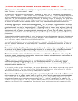 The dielectric inertial plane, or “Bloch wall”. Correcting the magnetic ‘domain wall’ fallacy
“What is perchance, in all human history of examining what a magnet is, we have been looking at a horses ass rather than the horses
mouth? This I assure you is in fact the case.” - Author
The insane premise today in looking up the definition of a “domain wall” or “Bloch wall” is: “A domain wall: interface separating
magnetic domains. A Bloch wall is a narrow transition region at the boundary between”. This is nonsense and reifies the false concept
that this moving divider is like an imaginary cage that separates the lions from their pray (CW and CCW) at the zoo. This dielectric
inertial plane is the basis for understanding dielectricity, counterspace, the creation of a magnet, AC transmission lines, and the entire
spatial-counterspatial magneto-dielectric geometry that governs the entire cosmos. That modern science had only devoted an insane
and incorrect tiny footnote to this only shows how very little current science understands the magnetic and dielectric universe.
The Bloch wall of any magnet is, in simple, the dielectric accretion disk. This is the very reason why there is absolutely no magnetic
attraction at the dielectric plane of even an extremely powerful magnet. Magnetism does not exist at this very narrow accretion disk of
centripetal dielectricity. This dielectric pressure equilibrium is a necessitated entity in any magnetic system, permanent or otherwise.
There cannot exist any magnetic fulcrum without a dielectric inertial plane. In bringing two magnets together, this inertial plane will
immediately shift from the middle of one magnet to the center between the two as the inverse spins of the magnetic inductions self-
void at the counterspatial dielectric inertial plane. An incapacity to grasp this visually and mentally is a permanent roadblock to any
comprehension.
This dielectric inertial plane is the counterspatial XY-axis of non-opposition between magnetic circular reciprocation centrifugally and
centripetally, which create, as is necessitated, binary CW and CCW field lines of motional disturbance. At the dielectric inertial line
the two reciprocating magnetic field gradients are nullified and in equilibrium.
In motion, force has the illusion of existence. In inertia, force exists as a potentiality without the illusion of motion. When an event
takes place "anywhere" in the universe the concept of that event is simultaneously measured in inertia "throughout" the cosmos of
counterspace.
The inertial line is that hypothetical line of absolute non-opposition between the oscillations of the two opposing forces of motion. At
the inertial line the two opposing forces are neutralized and in equilibrium. At the inertial line there is no force back of motion but
there is the impetus of the magnetic radiative pulsations which continues motion across the inertial plane without force.
That state of motion which continues its inertial radial motion without force-back from it should be known as inertial energy. This
inertia can of course be brought into precession in the case of electrification production, or in the termination of electrification in the
creation of a permanent magnet or electromagnet.
“Magnetic Inductance is thus a dimensional relation for the magnetic properties of the Ether, and dielectric capacitance is a
counterspatial relation for the dielectric properties of the Ether. Inductance and Capacitance are the application of metrical
relationships to certain attributes of the Ether. Both additive in (magnetism) either +space and +time, and the other (dielectricity)
multiplicative in either –space and –time.
For the magnetic induction the Ether modality relation is the magnetic “Permeability”, for the dielectric induction the Etheric relation
is the dielectric “Permittivity”. These were coined by Oliver Heaviside. Permeability is denoted as Mu, the Permittivity as Epsilon.
These two relations represent the “Magnetic Inductivity” and the “Dielectric Inductivity”.
The reason Rawls and Davis wrongly and correctly thought that magnetism traveling from pole to pole actually traveled to the outside
center of the magnet is that the magnetic pressures insufficient to clear the dielectric accretion disk is directed towards the boundary
inertial dielectric plane at which it returns with least resistance. Depending on gauss rating and the geometry of the magnet upon
centrifugal ejection, a large portion of the magnetism returns at the CW or CCW pole and a large portion of the magnetism with
insufficient escape pressure is directed at the outer centerpoint of the magnet where the dielectric inertial accretion disk ‘reaccepts’ the
magnetism as necessitated by field pressure gradients. This is the reason behind their incorrect yet partially accurate observations.
 