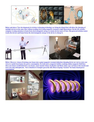 Below and above: New developments in wireless recharging technology are being developed that will allow the charging of
multiple devices at the same time without needing wires using magnetic resonance (right illustration). On the left, another
company is using antennas to beam form electromagnetic energy to remote devices up to 15 feet. The powered wireless router
tracks the devices and beam forms the electromagnetic energy to the device to charge it.
Below: However visions of turning your house into a giant magnetic resonant induction-charging device are not to evolve nor
wires to vanish from homes for power consumption. In truth such a magnetic bubble cranking endless magnetic field lines
thru your house would both drive you insane, cause mental visions, headaches and likely make your cat foam at the mouth and
turn your dog schizophrenic. Not a situation to transpire given the side effects of going “wireless” for home based power
consumption.
 