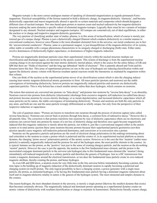 Magneto-isotopic is the more correct analogous manner of speaking of elemental magnetization as regards permanent Ferro-
magnetism. Electrical susceptibility of the ferrous material to hold a dielectric charge, its magneto-dielectric ‘elasticity’, and become
dielectrically capacitant and macro-magnetically altered is specific to certain materials and composites which should designate a
different class of nucleal-isotopes. Not ones based upon proton or neutron count and nucleal radioactivity but magneto-dielectric
structure making the same elements a specific subset of elemental magneto-isotopes. Logically there must be two variants of isotopes
designated to any element. Nucleal-isotopics and magneto-isotopics. All isotopes are connotatively out of ideal equilibrium, in either
the nucleus or in charge and respective magneto-dielectric geometries.
The very premise of classifying another state of matter, plasma, is in this arena of reclassification, which of course is merely just
ionized gas of a unique charge. Plasma is just a dielectrically charged filament which conducts dielectricity in a similar manner to
conventional conductors, however since Plasma is the most abundant elemental form in the universe, our metal conductors are in fact
the ‘unconventional conductors’. Plasma, same as a permanent magnet, is just disequilibrium of the magneto-dielectrics of its system,
either stable or unstable with a unique phenomena characteristic to its uniquely charged or discharging (both) state. Either states
involve dominances of dielectrically higher capacitance, or dominances of higher magnetic induction.
Protons are magnetically dominant particles since their superluminal velocity within the nucleal structure mediate out
electrification and discharge (again, no electrons) in the atomic system. This system of discharge is from the superluminal nucleus
creating charge in its movement against the inter-atomic dielectric inertial planes, which is the source for the entire fallacy of GR and
QM that there are “fields of electrons” and the long ago debunked “shells of electrons”. This is patently absurd and Tesla and his
kinsmen knew this fact. This array of superluminal protons (or one in the case of hydrogen) are inducing electrification within and
against the dielectric atomic volume with likewise resultant spatial reactions inside the interatomic as mediated by magnetism within
that volume.
One can think of the nucleus as the superluminal prime mover of an electrification system which is also the charging inducer
causing inter-atomic magneto-dielectrical atomic geometries to form. All mass particles (protons and neutrons) are the stable
convergences of terminating dielectricity; however protons are magnetically induced particles and neutrons are dielectrically
capacitant particles. This is why helium has a much smaller atomic radius than does hydrogen, which contains no neutrons.
The notion that neutrons are converted into protons via “beta decay” and protons into neutrons by “inverse beta decay” is an absurdity.
Neutrons convert into protons from dielectric (electrostatic) discharge from excessive magnetic self-induction (so-called beta decay)
and protons become neutrons by excess electric discharge, or as meant depolarization, and increased dielectric capacitance which all
mass particles are by nature, the stable convergence of terminating dielectricity. Protons and neutrons are both the only particles in
any atom, and both are one and the same particle wrongly differentiated as wholly unique, but only from the perspective of their
respective induction or capacitance.
The cult of quantum states: “Protons are known to transform into neutrons through the process of electron capture (also called
inverse beta decay). Neutrons can convert back to protons through beta decay, a common form of radioactive decay.” However this is
all patently false. The correction is that protons transform into neutrons by way of dielectric capacitance (there are no electrons), and
neutrons can convert back into protons by means of a net loss of dielectric charge and therefore once again become magnetically
induced (but this magnetic induction is merely about the particle, not within it, just like a conventional magnet) either in the atomic
system or in total atomic ejection these same neutrons become protons because their superluminal particle geometries (not their
ejection speeds) cause magnetic self-induction polarized dominance, and conversion or re-conversion into a proton.
Neutrons are the generative particle and protons are the result of electrical charge polarization (in the making) terminating about
and coincident to the neutron to create a proton which is polarized and the creator of, in its superluminal nucleal platform as atomic
dynamo, the charging ‘prime mover’ polarization particle of the atomic system. However as is the case the free ‘neutron’ (rather mass
particle) is naturally magnetically induced and the premise for and of the hydrogen atom, the most prolific element in the cosmos. As
is typical, humans see the proton, as the ‘positive’ (not just in the sense of creating charges) particle, and the neutron as the do-nothing
‘neutral’ particle. However the case is just the opposite, the neutron is the first fundamental mass element, and the proton is the
necessitated conjugate dominant particle in the universe (ala hydrogen) due to this fundamental mass element (the ‘neutron’) being
immediately self-induced magnetically as a solitary particle and therefore the genesis of hydrogen. Just as a DC transmission line
creates a magnetic dominance around the electrical transmission, so too does the fundamental mass particle create its own induced
magnetic attribute, thereby creating the proton, and hence hydrogen.
As even GR and QM know, a neutron exists for very little time in the free universe before immediately becoming a proton, this
time lapse is the building up of magnetic-induction of the dielectrically dominant neutron in rapidly becoming a polarized and
charging system (in itself) proton. The only logical possibility to have a charging system, a power generator with a single mass
particle, the proton, as elemental hydrogen, is by having this fundamental mass particle having a dominant magnetic induction about
itself and its magneto-dielectric totality in nature is the genesis of the hydrogen system. The most elemental and simplex dynamo in
the cosmos.
The reason hydrogen, the most abundant element in the universe, is merely a single proton (likewise the smallest dynamo that exists)
then becomes extremely obvious. The magnetically induced and dominant proton operating as a superluminal dynamo creates an
atomic volume of dielectricity with resultant electrification or charge to maintain its homeostasis. Dielectricity literally creates charge,
 