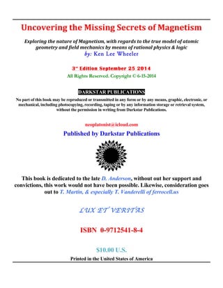 Uncovering	
  the	
  Missing	
  Secrets	
  of	
  Magnetism	
  
	
  
Exploring	
  the	
  nature	
  of	
  Magnetism,	
  with	
  regards	
  to	
  the	
  true	
  model	
  of	
  atomic	
  
geometry	
  and	
  field	
  mechanics	
  by	
  means	
  of	
  rational	
  physics	
  &	
  logic	
  
by: Ken Lee Wheeler
3rd
Edition September 25 2014
All Rights Reserved. Copyright © 6-15-2014
DARKSTAR PUBLICATIONS
No part of this book may be reproduced or transmitted in any form or by any means, graphic, electronic, or
mechanical, including photocopying, recording, taping or by any information storage or retrieval system,
without the permission in writing from Darkstar Publications.
neoplatonist@icloud.com
Published by Darkstar Publications
This book is dedicated to the late D. Anderson, without out her support and
convictions, this work would not have been possible. Likewise, consideration goes
out to T. Martin, & especially T. Vanderelli of ferrocell.us
LUX ET VERITAS
ISBN 0-9712541-8-4
$10.00 U.S.
Printed in the United States of America
 