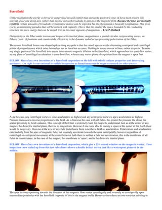 Ferrofluid
Unlike magnetism the energy is forced or compressed inwards rather than outwards. Dielectric lines of force push inward into
internal space and along axis, rather than pushed outward broadside to axis as in the magnetic field. Because the lines are mutually
repellent certain amounts of broadside or transverse motion can be expected but the phenomena is basically longitudinal. This gives
rise to an interesting paradox that will be noticed with capacity. This is that the smaller the space bounded by the conducting
structure the more energy that can be stored. This is the exact opposite of magnetism. – Eric P. Dollard
Dielectricity is the Ether under torsion and torque at its inertial plane; magnetism is a spatial circular reciprocating vortex, an
Etheric ‘pair’ of fountains and countersinks. Electricity is the dynamic radial or reciprocating polarization of the Ether.
The reason ferrofluid forms cone shaped spikes along any pole is that the raised apexes are the alternating centripetal and centrifugal
points of preponderance which raise themselves not as lines but as cones. Nothing in nature moves in lines, rather in spirals. To raise
any single portion of the ferrofluid is to create inter-atomic magnetic dilation in the ferrofluid, which approaches in a cone-first vortex,
as any plane of centrifugal acceleration is cone-base first, whereas any vortex plane of expulsion from the magnet is apex first.
BELOW: One of my own inventions of a ferrofluid suspension on the left with wholly unique properties and interesting
attributes. On right is conventional ferrofluid suspension as found immersed in sugar-saturated (or other) water.
As is the case, any centrifugal vortex is cone-acceleration as highest and any centripetal vortex is apex acceleration as highest.
Pressure increases in inverse proportions to the field. As is likewise the case with all fields, the greater the pressure the closer the
spatial proximity to field voidance. This concept of the Ether is extremely hard for people to understand. Just as at the center of any
magnet, the dielectric inertial plane, there is no magnetism, likewise if one were able to occupy a space at the center of the Earth there
would be no gravity, likewise at the axle of any field disturbance there is neither a field no acceleration. Polarization, and acceleration
exist radially from the apex of magnetic field, but inversely accelerate towards the apex centripetally, however regardless of
centrifugal or centripetal movement, at the center between both there is neither a field nor acceleration, this is the membrane of all
fields in counterspace; in the case of the magnet, this membrane is ‘open’, and is the dielectric inertial plane.
BELOW: One of my own inventions of a ferrofluid suspension, which give a 25+ second window on the magnetic vortex. Close
inspection (now scaled up from this test tube demo) shows a double helical vortex just like a waterspout pictured in the
middle.
The apex is always pointing towards the direction of the magnetic flow vortex centrifugally and inversely so centripetally upon
intermediate proximity with the ferrofluid (opposite of this in the magnet itself). However since there are two vortexes spiraling in
 
