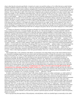 wheel, rather than the axle point specifically, is treated as its center; nor need this confuse us if we reflect that just as under limiting
conditions (indefinite reduction of the radius, or when the central point has been identified but the circle not yet drawn) the center
represents the circle, so under similar conditions (metaphysically, in principio) the axle point implies the nave or even the whole wheel
the point without dimension, and a principial space not yet expanded (or as the Rg Veda would express it, "closed") being the same in
reference. The nave then, kha or nabhi, of the world wheel is regarded as the receptacle and fountain of all order, formative ideas, and
goods: for example, 11.28.5, rahydmato varuna kham rtasya, "may we, O Varuna, win thy nave of Law"; viii.4I.6, where in Trita
Aptya "all oracles (kavyd) are set as is the nave within the wheel (cakre nabhir iva) "; IV.28, where Indra opens the closed or hidden
naves or rocks (apihita . . . khani in verse I, apihitani asna in verse 5) and thus releases the Seven Rivers of Life. In v.32.I, where
Indra breaks open the Fountain of Life (utsam), this is again an emptying out of the hollows (khani), whereby the fettered floods are
released. The Rivers, of course, represent ensembles of possibility (hence they are often spoken of as "maternal") with respect to a like
number of "worlds," or planes of being, as in 1.22.16, prthivya sapta dhamabhih. Our terms kha, asna, etc., are necessarily employed
in the plural when the "creation" is envisaged with respect to the cosmos not as a single "world," but as composed of two, three, or
seven originally unmanifested but now to be conceptually distinguished "worlds"; the solar chariot having one, two, three, or seven
wheels, accordingly. It is perhaps because the chariot of the Year is more often than not thought of as two wheeled (Heaven and Earth,
Counterspace and Space), and therefore provided with two analogous axle points, that ani was not later employed as a verbal symbol
of "one."
According to an alternative formulation, all things are thought of as ante principium shut up within, and in principio as proceeding
from, a common ground, rock, or mountain (budhna, adri, parvata, etc.): this ground, thought of as resting island like within the
undifferentiated sea of universal possibility (x.89.4, where the waters pour sagarasya budhnat), is merely another aspect of our axle
point (,dni), regarded as the primary assumption toward which the whole potentiality of existence is focused by the primary acts of
intellection and will. This means that a priori undimensioned space (kha, akasa, etc.) underlies and is the mother of the point, rather
than that the latter has an independent origin; and this accords with the logical order of thought, which proceeds from potentiality to
actuality, nonbeing to being. This ground or point is, in fact, the "rock of ages" (asmany anante, 1.130.3; adrim . . . acyutam, v1.i7.5).
Here ante principium Agni lies occulted (guha santam, 1.141.3, etc.) as Ahi Budhnya, "in the ground of space, concealing both his
ends" (budhne rajaso . . . guhamdno ants, iv.i.ii, where it may be noted that guhamano anta is tantamount to ananta, literally "end less,"
"in-finite," "eternal"), hence he is called "chthonic" (nabhir agni prthivya, 1.59.2, etc.), and is born in this ground (jayata prathamah . .
. budhne, iv.i.ii) and stands erect, Janus like, at the parting of the ways (ayor ha skambha . . . patham visarge, x.5.6) ; hence he gets his
chthonic steeds and other treasures (asvabudhna, x.8.3; budhnya vasuni, v11.6.7) . It is only when this rock is cleft that the hidden
trine are freed, the waters flow (1.62.3, where Brhaspati bhinad adrim and vidadgah; v.4i.i2, srnvanty dpah . . . adreh). This is,
moreover, a center without place, and hence when the Waters have come forth (that is, when the cosmos has come to be) one asks, as
in x.iii.8, "where is their beginning (agram), where their ground (budnah), where now, ye Waters, your innermost center (madhyam . .
. antah).
Thus metaphysically, in the symbolism of the Wheel, of counterspace, the surface blank (sunya) in the initial nonbeing (asat) of
any formulation (samkalpa) represents the truly infinite (aditi) and maternal possibility of being; the axle point or nave, exemplary
being (visvam ekam, RV 111.54.8 = integral omnipresence); the actual construction, a mentally accomplished partition of being into
existences; each spoke, the integration of an individual as nama-rupa (psycho physical), that is, as archetypal inwardly and
phenomenal outwardly; the felly, the principle of multiplicity (visamatva). Or, employing a more theological terminology: the
undetermined surface represents the Godhead (aditi, parabrahman, tamas, apah) ; the axle point or immovable rock, God (aditya,
aparabrahman, isvara, jyoti) ; the circle of the nave, Heaven (svarga);any point on the circumference of the nave, an intellectual
principle (nama, deva) ; the felly, Earth with its analogous (anurupa) phenomena (visva rupani); the construction of the wheel, the
sacrificial act of creation (karma, srsti), its abstraction, the act of dissolution (laya). Furthermore, the course (gati) of any individual
upon the pathway of a spoke is in the beginning centrifugal (pravrtta, bhava, samsarati, paticcasamuppada) and then again
centripetal (nivrtta, nisbandhu, epistrophe, samadhi, synthesis etc.), until the center (madhya) is found; and when the center of
individual being coincides with the center of the wheel, he is emancipated (mukta), the extension of the wheel no longer involving him
in local motion, at the same time that its entire circuit now becomes for him one picture (jagaccitra) seen in simultaneity, who as
"round about seer," paridrastr, now "overlooks everything," visvam . . . abhicaste, 1.164.44.
In order to understand the use of terms for "space" (kha, ukasa, antariksa, sunya, etc.), rather counterspace, as verbal symbols of
zero (which represents privation of number, and is yet a matrix of number in the sense 0 = X-X), it must be realized that akasa, etc.,
represent primarily a concept not of physical space, but of a purely principal space without dimension, though the matrix of
dimension." For example, "all these beings arise out of the space (akasad samapadyanta) and return into the space (akasam pratyastam
yanti). For the space is older than they, prior to them, and is their last resort (parayanam)," CU I.9.I; "space is the name of the
permissive cause of individual integration (akaso vai nama namarupayor nirvahita)," CU VIII.I4; and just as India "opens the closed
spaces (apihitj khani)," RV IV.2H.I, so the Self "awakens this rational [cosmos] from chat space (akasat esa khalu idam cetamatram
dobhayati)," MU VI.I7, in other words, ex nihilo fit. Furthermore, the locus of this "space" is "within you": "what i's the intrinsic
aspect of expansion is the supernal fiery energy in the vacance of the inner man (tat svarupam nabhasah khe antarbhutasya yat param
tejah)," MU VII.II; and this same "space in the heart" (antarhrdaya akasa) is the locus (dyatana, vesma, nada, kosla, etc.) where are
deposited in secret (guha nihitam) all that is ours already or may be ours on any plane (loka) of experience (CU VIII.I.I 3). At the
same time, in BU v.i, this "ancient space" (kha) is identified with the Absolute and with the Spirit (kham brahma, kham puranam,
vayuram kham iti), and this Absolute is at the same time a plenum or pleroma (purna) such that "when plenum is taken from plenum,
plenum yet remains.”
Here we get precisely that equivalence of kha and puma, void and plenum, which was remarked upon as noteworthy in the verbal
 
