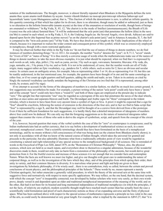 notation of the mathematicians. The thought, moreover, is almost literally repeated when Bhaskara in the Bijaganita defines the term
ananta thus: ayam ananto rasih khahara ity ucyate. Asmin vikarah khahare na rasavapi pravistesvapi nihsrtesu bahusvapi syal
layasrstikale 'nante 'cyute bhutaganesu yadvat, that is, "This fraction of which the denominator is zero, is called an infinite quantity. In
this quantity consisting of that which has cipher for its divisor, there is no alteration, though many be added or subtracted; just as there
is no alteration in the Infinite Immovable (anante acyute) at the time of the emanation or resolution of worlds, though hosts of beings
are emanated or withdrawn." In Rg Veda, X, 85, 12, "the chariot is in the mode of Intellect (anomanasmayam), the Breath of Life
(vyana) was the axle (aksa) fastened there." It will be understood that the axle point (ani) that penetrates the hollow (kha) in the nave
(na’bhi) is central in each wheel; so in Rg Veda, I, 35, 6, the Undying Angels (se. the Several Angels, visve devah, Adityas) are said to
depend upon Savitr (the Supernal Sun as prime mover) "as on the chariot's axle point (ani)," and in Aitareya A.ranyaka, II, 7, the Self
is compared to the "twin axle points (ani) "'of the Veda. We have thus dwelt at some length on the Vedic implications of the wheel or
wheels, because it is important to realize the wider content and consequent power of this symbol, which was so extensively employed
in metaphysics, though with a more restricted application.
It may be observed further that while in the Rg Veda we "do not find the use of names of things to denote numbers, we do find
instances of numbers demoting things." In vii.103.1, for example, the number "twelve" denotes the "year"; in X.71.3, "seven" stands
for "rivers of life" or "states of being." It is thus merely a converse usage of words when the mathematicians make use of the names of
things to denote numbers; to take the most obvious examples, it is just what should be expected, when we find that r is expressed by
such words as adi, indu, abja, prthvi; 2 by such as yama, asvina; 3 by such as agni, vaisvanara, haranetra, bhuvana; 4 by veda, dis,
yuga, samudra, etc.; 5 by prana; 6 by rtu; and so forth. It is not to be understood, of curse, that the number words are all of Vedic
origin; many suggest rather an Epic vocabulary, e.g., pandava for 5, while others, such as netra for 2, have an obvious and secular
source. In certain cases an ambiguity arises, for example, loka as representing either 3 or 14, dis as representing 4 or 10, but this can
be readily understood; in the last mentioned case, for example, the quarters have been thought of in one and the same cosmology as
either four, or if we count up eight quarters and half quarters, adding the zenith and nadir, as ten. Taken in its entirety as cited by
Singly the numeral vocabulary can hardly antedate the beginning of the Christian era (we find that 10 is represented, among other
words, by avatara; and 6 by raga).
If we attempt to account for the forms of the ideograms of numbers in a similar fashion, we shall be on much less certain ground. A
few suggestions may nevertheless be made. For example, a picture writing of the nation "axle point" could only have been a "point,"
and of the concept "nave" could only have been a "round O," and both of these signs are employed at the present day to indicate
"zero." The upright line that represents "one" may be regarded as a pictogram of the axis that penetrates the naves of the dual wheels,
and thus at once unites and separates Heaven and Earth. The Devandgari and Arabic signs for "three" correspond to the trident
(trisula), which is known to have been from very ancient times a symbol of Agni or Siva. A priori it might be expected that a sign for
"four" should be cruciform, following the notion of extension in the directions of the four airs; and in fact we find in Saka script that
"four" is represented by a sign X, and that the Devandgari may well be thought of as a cursive form derived from a like prototype.
Even if there be sufficient foundation for such suggestions, it is hardly likely that a detailed interpretation of ideograms of numbers
above four could now be deduced. We can only say that the foregoing suggestions as to the nature of numerical ideograms rather
support than counter the views of those who seek to derive the origins of symbolism, script, and speech from the concept of the circuit
of the year.
It is, however, beyond question that many of the verbal symbols the case of kha for "zero" or counterspace is conspicuous; used by
Indian mathematicians had an earlier currency, that is to say before a development of mathematical science as such, in a more
universal, metaphysical context. That a scientific terminology should thus have been formulated on the basis of a metaphysical
terminology, and by no means without a full consciousness of what was being done (as the citation from Bhaskara clearly shows), is
not only in accordance with all that we know of the natural course of Indian thought, which takes the universal for granted and
proceeds to the particular, but also admirably illustrates what from a traditionally orthodox point of view would be regarded as
constituting a natural and right relationship of any special science to the metaphysical background of all sciences. One is reminded of
words in the Encyclical of Pope Leo XIII, dated 1879, on the "Restoration of Christian Philosophy": "Hence, also, the physical
sciences, which now are held in so much repute, and everywhere draw to themselves a singular admiration, because of the wonderful
discoveries made in them, would not only take no harm from a restoration of the philosophy of the ancients, but would derive great
protection from it. For the fruitful exercise and increase of these sciences it is not enough that we consider facts and contemplate
Nature. When the facts are well known we must rise higher, and give our thoughts with great care to understanding the nature of
corporeal things, as well as to the investigation of the laws which they obey, and of the principles from which spring their order, their
unity in variety, and their common likeness in diversity. It is marvelous what power and light and help are given to these
investigations by Scholastic philosophy, if it be wisely used…there is no contradiction, truly so called, between the certain and proved
conclusions of recent physics, and the philosophical principles of the Schools." These words by no, means represent a merely
Christian apologetic, but rather enunciate u generally valid procedure, in which the theory of the universal acts at the same time with
suggestive force and normatively with respect to more specific applications. We may reflect, on the one hand, that the decimal system,
with which the concept "zero" is inseparably connected, was developed by Indian scholars who were very surely, as their own words
prove, deeply versed in and dependent upon an older and traditional metaphysical interpretation of the meaning of the world; and on
the other, that had it not been for its boasted and long maintained independence of traditional metaphysics (in which the principles, if
not the facts, of relativity are explicit), modern scientific thought might have reached much sooner than has actually been the case a
scientifically valid formulation and proof of such characteristic notions as those of an expanding universe and the finity of physical
space. What has been outlined above with respect to the special science of mathematics represents a principle no less valid in the case
of the arts, as could easily be demonstrated at very great length. For example, what is implied by the statement in ABVI.27, that "it is
 