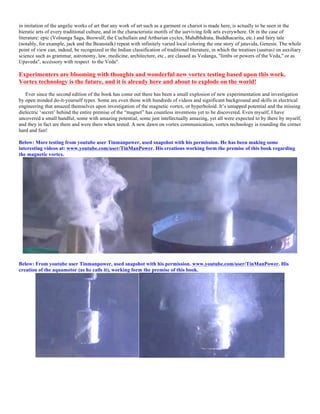 in imitation of the angelic works of art that any work of art such as a garment or chariot is made here, is actually to be seen in the
hieratic arts of every traditional culture, and in the characteristic motifs of the surviving folk arts everywhere. Or in the case of
literature: epic (Volsunga Saga, Beowulf, the Cuchullain and Arthurian cycles, Mahdbhdrata, Buddhacarita, etc.) and fairy tale
(notably, for example, jack and the Beanstalk) repeat with infinitely varied local coloring the one story of jatavida, Genesis. The whole
point of view can, indeed, be recognized in the Indian classification of traditional literature, in which the treatises (sastras) on auxiliary
science such as grammar, astronomy, law, medicine, architecture, etc., are classed as Vedanga, "limbs or powers of the Veda," or as
Upaveda", accessory with respect to the Veda".
Experimenters are blooming with thoughts and wonderful new vortex testing based upon this work.
Vortex technology is the future, and it is already here and about to explode on the world!
Ever since the second edition of the book has come out there has been a small explosion of new experimentation and investigation
by open minded do-it-yourself types. Some are even those with hundreds of videos and significant background and skills in electrical
engineering that amazed themselves upon investigation of the magnetic vortex, or hyperboloid. It’s untapped potential and the missing
dielectric ‘secret’ behind the entire premise of the “magnet” has countless inventions yet to be discovered. Even myself, I have
uncovered a small handful, some with amazing potential, some just intellectually amazing, yet all were expected to by there by myself,
and they in fact are there and were there when tested. A new dawn on vortex communication, vortex technology is rounding the corner
hard and fast!
Below: More testing from youtube user Tinmanpower, used snapshot with his permission. He has been making some
interesting videos at: www.youtube.com/user/TinManPower. His creations working form the premise of this book regarding
the magnetic vortex.
Below: From youtube user Tinmanpower, used snapshot with his permission. www.youtube.com/user/TinManPower. His
creation of the aquamotor (as he calls it), working form the premise of this book.
 