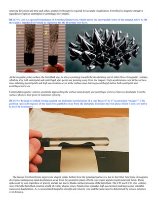 opposite directions and thru each other, greater forethought is required for accurate visualization. Ferrofluid is magneto-attractive
regardless of spin or centripetal or centrifugal movements.
BELOW: Left is a special formulation of ferrofluid immersion, which shows the centripetal vortex of the magnet below it. On
the right is standard ferrofluid as explained for the first time ever here.
At the magnetic polar-surface, the ferrofluid apex is always pointing towards the decelerating end of either flow of magnetic vortexes,
which is why both centripetal and centrifugal apex points are pointing away from the magnet. High accelerations exist at the surface-
mass returning (centripetal) and high accelerations exist at the surface-mass leaving (centrifugal) define both centripetal and
centrifugal vortexes.
Centripetal magnetic vortexes accelerate approaching the surface (and deeper) and centrifugal vortexes likewise decelerate from the
surface which is their point of maximum velocity.
BELOW: Typical ferrofluid resting against the dielectric inertial plane of a very large 6” by 2” neodymium “magnet”. This
position causes divergence of the nano-iron particles away from the dielectric dominant inertial plane which is only attractive
to itself in dominance.
The reason ferrofluid forms larger cone shaped spikes further from the polarized surfaces is due to the Ether field lines of magnetic
divergence undergoing rapid deceleration away from the geometric plane of both convergent and divergent polarized fields. These
spikes can be seen regardless of gravity and are not due to fluidic surface tensions of the ferrofluid. The CW and CCW spin vortexes
weave thru the ferrofluid creating a field of evenly shapes cones. Small cones indicates high acceleration and large cones indicates
increasing deceleration. As is necessitated magnetic strength and velocity (one and the same) can be determined by conical volumes
over distance.
 