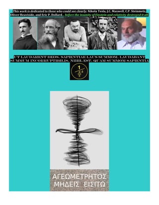 This	
  work	
  is	
  dedicated	
  to	
  those	
  who	
  could	
  see	
  clearly:	
  Nikola	
  Tesla,	
  J.C.	
  Maxwell,	
  C.P.	
  Steinmetz,	
  
Oliver	
  Heaviside,	
  and	
  Eric	
  P.	
  Dollard...	
  before	
  the	
  insanity	
  of	
  Einstein	
  and	
  relativity	
  destroyed	
  it	
  all.	
  	
  	
  	
  
	
  
	
  
Ut laudarent deos. Sapientiae laus summom. Laudabant
summum incorruptibilis. Nihil est, quam summom sapientia
	
  	
  
	
  	
  	
  	
  
	
  
	
  
	
  
 