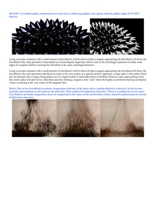 BELOW: Ferrofluid spikes, understood correctly here as following golden ratio spirals and the golden angle of 137.5077
degrees
Using a circular container with a small amount of ferrofluid it will be observed that a magnet approaching the ferrofluid will throw the
ferrofluid to the outer perimeter of the beaker as if centrifugally dispersed, which is due to the centrifugal expulsion of either outer
edges of a magnet which is carrying the ferrofluid in the same centrifugal direction.
Using a circular container with a small amount of ferrofluid it will be observed that a magnet approaching the ferrofluid will throw the
ferrofluid to the outer perimeter and likewise create in the very center, at a specific point in approach, a large spike in the center which
juts out abruptly like a tongue being poked out of a ringed mouth of outwardly thrown ferrofluid. However upon approaching closer
this center spike will split in two, then three and four forming a negative sink ‘void’ where the highly accelerated returning centripetal
vortex is entering at the very center of the magnetic face.
Below: One of my ferrofluid inventions/ suspensions with one of the poles above causing dielectric coherency in the ferrous
particles and resultant acceleration to the pole-face. This is dielectric induction coherency. What is reaching out across space
(of a field) is obviously magnetism, however magnetism is the cause of the acceleration, rather inductive polarization by means
of dielectric coherency.
 