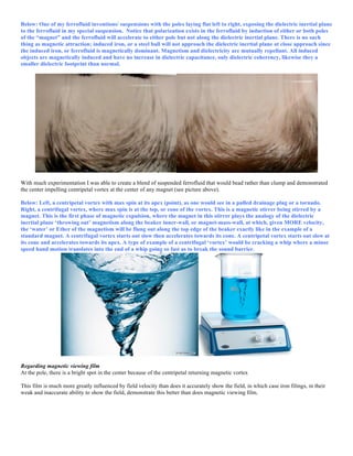 Below: One of my ferrofluid inventions/ suspensions with the poles laying flat left to right, exposing the dielectric inertial plane
to the ferrofluid in my special suspension. Notice that polarization exists in the ferrofluid by induction of either or both poles
of the “magnet” and the ferrofluid will accelerate to either pole but not along the dielectric inertial plane. There is no such
thing as magnetic attraction; induced iron, or a steel ball will not approach the dielectric inertial plane at close approach since
the induced iron, or ferrofluid is magnetically dominant. Magnetism and dielectricity are mutually repellant. All induced
objects are magnetically induced and have no increase in dielectric capacitance, only dielectric coherency, likewise they a
smaller dielectric footprint than normal.
With much experimentation I was able to create a blend of suspended ferrofluid that would bead rather than clump and demonstrated
the center impelling centripetal vortex at the center of any magnet (see picture above).
Below: Left, a centripetal vortex with max spin at its apex (point), as one would see in a pulled drainage plug or a tornado.
Right, a centrifugal vortex, where max spin is at the top, or cone of the vortex. This is a magnetic stirrer being stirred by a
magnet. This is the first phase of magnetic expulsion, where the magnet in this stirrer plays the analogy of the dielectric
inertial plane ‘throwing out’ magnetism along the beaker inner-wall, or magnet-mass-wall, at which, given MORE velocity,
the ‘water’ or Ether of the magnetism will be flung out along the top edge of the beaker exactly like in the example of a
standard magnet. A centrifugal vortex starts out slow then accelerates towards its cone. A centripetal vortex starts out slow at
its cone and accelerates towards its apex. A type of example of a centrifugal ‘vortex’ would be cracking a whip where a minor
speed hand motion translates into the end of a whip going so fast as to break the sound barrier.
Regarding magnetic viewing film
At the pole, there is a bright spot in the center because of the centripetal returning magnetic vortex
This film is much more greatly influenced by field velocity than does it accurately show the field, in which case iron filings, in their
weak and inaccurate ability to show the field, demonstrate this better than does magnetic viewing film.
 