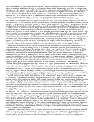 space” is as meant there is “space at the appearance of a field”, and incorrectly projected in error as ‘between fields’ additionally. A
field, being nonspatial and atemporal (however its affects are both co-principles of any phenomena involving or the byproduct of a
field) cannot be ‘after’ anymore than it can be ‘before’ the object of consubstantial reference, which induced it to appear. Just like the
field beneath ones feet, the field is before and after, distinctions only being made marking a field when induction is or having had
occurred. However unlike the spatial field beneath ones feet which is dimensional, the Ether field is counterspatial and is not, as
against the idiocy of GR, conjugate TO, OF, or AS space-time’s conceptual displacement abstractions and fallacious Atomistic
reifications of space as a ‘thing’ in place of the Ether which mediates action at a distance, which is impossible.
A ‘field’ is the conceptual and mediated abstraction wrongly reified as an autonomous entity when in fact all fields are as relates to
and of the Ether and an object that induces its appearance of which that object is necessarily of course comprised of stable dielectric
Ether fields (matter), by logical necessity. A field is strictly a relational attribute and perturbation so noted when induced to appear by
an object, by the movement of an object, or abstractly in reference to electromagnetism which is merely a lexical nuance of referring
to the Ether itself. To reify a field in itself and in standalone cannot be scientifically enjoined; but for the sake of electromagnetism,
the field or Ether are all one and the very same thing in denotation, a pure massless induction, circular, radial, polarized, centripetal or
centrifugal, however the induction that led to the creation of electromagnetism (with its dielectric coaxial component) must be
introduced as is necessarily the case. It must always be asked “a field OF what (as induced) BY what”. The field, the medium (Tesla’s
“supreme medium”), or Ether occupies space as a gradient when induced, but cannot be space itself, nor can a field be comprised of
points or lines as commonly understood a “magnetic field”, since magnetism is a pressure gradient of the Ether which dismisses the
need for points or lines, since there are none involving same. In nature, there are no such entities as points or lines, only pressures; one
must draw a line to make a point, therefore it is not a point, but a termination of a line, and one cannot make a line, since one must
begin at a point (which is yet another line) to draw a line, therefore it is not a line but the (charging) expansion of a point. This
additionally and summarily dismisses atomistic point particles; all fields and natures pressures are waves and gradients, spatial and
counterspatial, radial or circular, there are no exceptions to this in the charging discharging universe of Ether modalities.
In speaking of or about a field the only conventional distinction made between what is everpresent and the localized field is in
speaking conceptually about a field-feature appearing in the featureless nonspatial and atemporal background whose locus is
simultaneously everywhere and nowhere. This nonlinear subject without a locus, as pertains the Ether, or its abstraction as ‘field’ is
the difficulty of linear minds to understand, grasp, express, and wrongly reify a field as a particle-mediated concept or, as GR has
ignorantly done, transfer mediation to unreal attributive abstractions such as space and time, or as spacetime. In doing so, the
connotative ramifications of the background fabric of the Ether has been circumvented and transferred to an irrational reification of
space and time which cannot mediate either charges, magnetism, gravity, or instantaneous action at a distance. Fields operate thru the
space within them via pressures, motions and time with no “concern” for same. Space operates on nothing, however it is reified in
fields, but only when fields are polarized, and therefore have dimensional vectors which are measured in time and space; but again
space does nothing, acts on nothing, mediates nothing, even the Greek Platonists and Pythagoreans knew this ages ago.
Like the fields or lands one stands upon, the field’s potential is ever present but unknown until there is a perturbation, induction, or
disturbance in which case the field is readily manifest as pertains its conditional manifestations as phenomena or actions upon other
masses. Space is not a field and fails the scientific definition of either subject or object. In the case of the field analogy the Ether can
manifest a sinkhole, a hill, or a striation, respectively centripetal gravity (’sink’), induced electricity (‘uphill’/ generative) or
magnetism (‘downhill’ /radiative) around or of an object, or dielectro-electromagnetism itself in waveforms (‘striations’). Gravity
itself is, unlike T.E.M. a “positive terminal” circular centripetal-emanative field with a negative Ether-pressure (true vacuum) gradient
whose “negative terminal” is in counterspace (Ether). No field can terminate in space, including a gravity field.
Magnetic and electric fields are one in the same thing. In fact, there are no such things as “electrical fields” vs. “magnetic fields”
vs. “gravity fields”; they are all just preturbative pressure modalities of the Ether. Likewise, there are no “electrically charged”
discharge-particles: only permanent and equalized stable pressures of motion in the Ether; there is nothing outside the Ether, only that
which is not inducing the Ether to the macro-world of observable phenomena (of which all phenomena are either Ether based or
impelled by Ether gradients). There is no magnetism IN or OF a mass so deemed a ‘magnet’ as implied a field in same, rather what is
coincidentally made to appear of/as space (not in space) as the medium to the spatial magnetic mass. There are micro-magnetic forces,
obviously so, within all matter, electrified in the creation of a magnet or not, however this is not to what we are directing the article
here regarding, yet.
A field must be purely a dynamic concept with either its terminus upon an object of gravity or magnetism or upon itself as in the
case of radiated T.E.M., as implied the Ether to which field and Ether are synonymous, either way a field of any type never terminates
in space, nor could it, there is space in the Ether field, but no Ether in space, likewise Ether logically therefore cannot terminate in
space, as Maxwell, Tesla and others understood well. While the modalities of interaction and nature between magnetism, gravity and
electromagnetism are apparently (superficially so) different, all are quantitatively fields by definition and Ether in subject, or principle
without exception. Field is a conjugate definition of the Ether regarding 1. Dielectricity 2. Magnetism 3. Gravity 4. Electromagnetic
and a fifth one to be named in another work, all five of which are modalities of dynamic Ether motions and pressures; reductively
however all are merely nuanced distinctions of the Ether as incorrectly rationalized as different due to waves, geometry, and motions
either centripetally, circularly or centrifugally of space. Since the many modalities of fields exist radially, circulator, spatially,
counterspatially, centrifugally, and centripetally; herein lies the conceptual nuance in differentiating modalities of the same subject in
a field, as relates to and of the Ether itself.
Since a field is always as pertains the Ether, its confused usage and contextual contradictory reference is commonplace, as would
be likewise in the case of any non-physical concept without a locus that is or has been reified objectively. A field (all Ether) is not a
concept, not a physical medium (of course all physical medium are Ether in principle, as the terminus of dielectricity), not an
abstraction, but the subject itself, the medium itself and often only qualified in instances to which it is induced or brought into
 