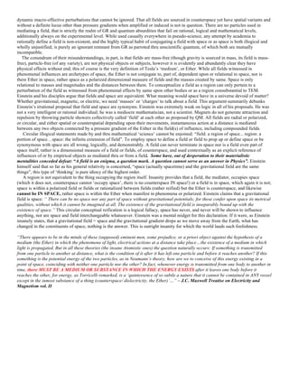 dynamic macro-effective perturbations that cannot be ignored. That all fields are sourced in counterspace yet have spatial variants and
without a definite locus other than pressure gradients when amplified or induced is not in question. There are no particles used in
mediating a field, that is strictly the realm of GR and quantum absurdities that fail on rational, logical and mathematical levels,
additionally always on the experimental level. While used casually everywhere in pseudo-science, any attempt by academia to
rationally define a field is non-existent, and the highly typical habit of conjugating a field with space or as space is both illogical and
wholly unjustified; is purely an ignorant remnant from GR as parroted thru unscientific quantum, of which both are mutually
incompatible.
The conundrum of their misunderstandings, in part, is that fields are mass-free (though gravity is sourced in mass, its field is mass-
free), particle-free (of any variety), are not physical objects or subjects, however it is evidently and abundantly clear they have
physical effects without end; this of course is the very definition of Tesla’s ‘medium’, or Ether. While all fields witnessed in
phenomenal influences are archetypes of space, the Ether is not conjugate to, part of, dependent upon or relational to space, nor is
there Ether in space, rather space as a polarized dimensional measure of fields and the masses created by same. Space is only
relational to masses and magnitudes and the distances between them. To conceptualize a field as a region can only pertain to a
perturbation of the field as witnessed from phenomenal effects by same upon other bodies or as a region consubstantial to TEM.
Einstein and his disciples argue that fields and space are equivalent. What meaning would space have in a universe devoid of matter?
Whether gravitational, magnetic, or electric, we need ‘masses’ or ‘charges’ to talk about a field. This argument summarily debunks
Einstein’s irrational proposal that field and space are synonyms. Einstein was extremely weak on logic in all of his proposals. He was
not a very intelligent or rational individual; he was a mediocre mathematician, not a scientist. Magnets do not generate attraction and
repulsion by throwing particle showers collectively called ‘field’ at each other as proposed by QM. All fields are radial or polarized,
or circular, and either spatial or counterspatial depending upon their movements, instantaneous action at a distance is mediated
between any two objects connected by a pressure gradient of the Either in the field(s) of influence, including compounded fields.
Circular illogical statements made by and thru mathematical ‘science’ cannot be enjoined: “field: a region of space... region: a
portion of space…space: the infinite extension of field”. To employ space to define a field or field to prop up or define space or be
synonymous with space are all wrong, logically, and demonstrably. A field can never terminate in space nor is a field even part of
space itself, rather is a dimensional measure of a field or fields, of counterspace, and used contextually as an explicit reference of
influences of or by empirical objects as mediated thru or from a field. Some have, out of desperation to their materialistic
mentalities conceded defeat: “A field is an enigma, a question mark. A question cannot serve as an answer in Physics”. Einstein
himself said that so far as his general relativity is concerned, “space (actually spacetime) and the gravitational field are the same
things”, this type of ‘thinking’ is pure idiocy of the highest order.
A region is not equivalent to the thing occupying the region itself. Insanity provides that a field, the mediator, occupies space
(which it does not, counterspace cannot ‘occupy space’, there is no counterspace IN space!) or a field is in space, which again it is not;
space is within a polarized field or fields or rationalized between fields (rather reified) but the Ether is counterspace, and likewise
cannot be IN SPACE, rather space is within the Ether when manifest in phenomena or polarized. Einstein claims that a gravitational
field is space: “ There can be no space nor any part of space without gravitational potentials; for these confer upon space its metrical
qualities, without which it cannot be imagined at all. The existence of the gravitational field is inseparably bound up with the
existence of space.” This circular conceptual reification is a logical fallacy, space has never, and never will be shown to influence
anything, nor are space and field interchangeable whatsoever. Einstein was a mental midget for this declaration. If it were, as Einstein
insanely states, that a gravitational field = space and the gravitational gradient drops as we move away from the Earth, what has
changed in the constituents of space, nothing is the answer. This is outright insanity for which the world lauds such foolishness.
“There appears to be in the minds of these (supposed) eminent men, some prejudice, or a priori object against the hypothesis of a
medium (the Ether) in which the phenomena of light, electrical actions at a distance take place…the existence of a medium in which
light is propagated. But in all these theories (the insane Atomistic ones) the question naturally occurs: If something is transmitted
from one particle to another at distance, what is the condition of it after it has left one particle and before it reaches another? If this
something is the potential energy of the two particles, as in Neumann’s theory, how are we to conceive of this energy existing in a
point of space, coinciding with neither one particle nor the other? In fact, whenever energy is transmitted from one body to another in
time, there MUST BE A MEDIUM OR SUBSTANCE IN WHICH THE ENERGY EXISTS after it leaves one body before it
reaches the other, for energy, as Torricelli remarked, is a ‘quintessence of so subtle a nature that it cannot be contained in ANY vessel
except in the inmost substance of a thing (counterspace/ dielectricity, the Ether)’…” – J.C. Maxwell Treatise on Electricity and
Magnetism vol. II
 