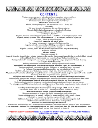 CONTENTS
What you assume was known and understood about magnetism, is not, …until now
A very brief historical glimpse of earliest magnetic comprehension
Electron nonsense, dismissing the ‘discharge particle’ fallacy
The ‘electron microscope’ lie
Where is your magnet’s polarity, and which side is which? The easy way
Ferrofluid
This is not the model of magnetism. The iron filings grand error
Magnetic Fields. Rational descriptions vs. irrational reifications
Tesla against Einstein and for the Ether
Counterspace, the Ether
Magnetic precession rates of the gyromagnetic-ratio at 42.4923 Mhz/T in creating the magnetic vortex
Magnetic pressure gradients along the golden ratio at 137.5077 degrees common to phyllotaxis
What is a magnet & magnetism, really?
James Clerk Maxwell’s “idle wheel” analogy
The ‘magnet’ isn’t a magnet, it’s an electrified dielectric object
Magnets, naturally, are spatially self-folding, but not due to magnetism
Electrical current, or permanent magnet?
Magnetic Geometry, or the Bell-disk mutual-repulsion model of magneto-dielectricity
Magnetism continued
The laser analogy
Magnetism continued II
Magnetic attraction absolutely does not exist whatsoever. Forwarding the seemingly impossible but hyper-logical fact, which is
evidenced by all observed phenomena, and understanding of the fundamental forces.
Diamagnetic bismuth’s missing secret, and magnetic ‘levitation’ perfected using a ‘programmed’ bismuth discovery.
Two examples of dielectric inertia
All heavy element roads terminate into lead, but only Neptunium ends in bismuth
Spatial cubes and counterspatial dielectric-inertia bismuth ‘anti-cubes’. Space & Counterspace part II
The magneto-dielectric hyperboloid, or defining field inertia vs. magnetism / space / movement
The Euclidean Ether expressed in four modalities and one principle of inertia
The RGB LED discovery of the dielectric voidance of light at the dielectric inertial plane of the ‘magnet’
Magnetism vs. Dielectricity, redefining the long-held nonsense of “magnetic attraction & magnetic repulsion”, or ‘the middle’
An analogy, both of the “magnet” and human ignorance
Divergence and Convergence as a model of dielectric discharge, magnetism, and centripetal convergence
Proof magnetic centrifugal and centripetal reciprocations follow the golden ratio and are a system hyperboloid of Phi cubed
CRT Tube dynamics of dielectric influence from magnetic deflection and dielectric voidance
The Ferrocell demonstrations of magnetic hyperboloids and magneto-dielectric divergence and convergence
The missing secrets of XYZ-axis spatial-counterspatial geometry of dielectricity, magnetism, electricity, and gravity
Gravity
Smashing incoherent magneto-dielectric spheres into gyroscopic E.M.F. and M.M.F disks
The dielectric inertial plane, or “Bloch wall”. Correcting the magnetic ‘domain wall’ fallacy
Dielectric torque in the creation of electrification from magnetism
The correct architecture of the atom. The double conjugated pair model of the atom
Atomic orbitals geometry as logically explained by magneto-dielectric inter-atomic volume
Galactic jets as magnetic and electrified magneto-dielectric models
Light’s missing secret, or, electromagnetism is not purely (or mostly) electromagnetic at all
The Photoelectric effect lie corrected, the dielectric discharge effect
Refraction and dispersion of light thru a medium
Kha and other words denoting ‘zero’, the metaphysics of counterspace, and the ancient wheel analogy of space & counterspace
Experimenters are blooming with thoughts and wonderful new vortex testing based upon this work. Vortex technology is the
future, and it is already here and about to explode on the world!
4TH	
  EDITION	
  DUE	
  OUT	
  VERY	
  SOON!	
  THERE	
  IS	
  AN	
  ENORMOUS	
  AMOUNT	
  OF	
  MATERIAL	
  TO	
  ADD,	
  WITH	
  INCRESING	
  
COMPLEXITY	
  AND	
  DETAIL.	
  
 
