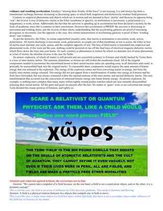 voidance and resulting acceleration. Faradays “missing three-fourths of the force” is not missing, it is and always has been a
translational exchange between increasing or decreasing space in which both magnetism and dielectricity mediate field pressures.
Contrary to empirical phenomena and objects which are in motion and are denoted to have ‘inertia’ and likewise its opposite being
‘rest’; the inverse is true of dielectric inertia or the Ether membrane in specific, its termination is movement, is polarization (i.e.
magnetism), is work, action. Additionally the fact that the universe is speeding up in acceleration has been declared a mystery by the
fools of academia, since this is contrary to their conclusions. However this acceleration is PROOF the universe is decreasing in
movement and winding down, just the inverse of their idiotic understanding that the accelerating galaxies are proof of increasing
divergence or movement. Just the opposite is the case; this correct measurement of accelerating galaxies is proof of their ‘winding
down’ into voidance.
As per the dielectric, the Ether, its innate unperturbed (usually) state, that inertia in termination is movement, work, action,
polarization. All inertia discharge is movement, work, polarization, to couple out of that membrane at rest is action, the Ether in loss
of inertia must translate into work, action, and the complete opposite of rest. The loss of field inertia is translated into empirical and
phenomenal work, if this were not the case, nothing could be powered or run off the feed lines of electrical magneto-dielectric inertia
which flows down the lines into your home. As such, contrary to phenomena in motion by which we denotate rest of same phenomena
as a lost of inertia, the absolute inverse is the case for fields.
An atomic explosion, of which all matter is still present and not converted (contrary to Einstein and wholly backed by Tesla) there
is a loss of inter-atomic inertia. The uranium, plutonium, or tritium are still within the mushroom cloud. All of the original
components needed to reconstruct the transformed atoms to their initial nuclear states are speeding away in all directions and could, in
principle, be reassembled back into the original nuclei. To reassemble these components would require the same amount of kinetic
energy that was released in the explosion. The energy of the explosion comes not from converting matter to energy, but from the
kinetic inter-atomic energy released. This energy did not just appear from a transformation of matter into energy as Einstein and his
fools have forwarded, but was always contained within the internal motions of the inter-atomic and nucleal dielectric inertia. The only
transformation that occurred was the conversion of rotational kinetic energy into linear kinetic energy. An atomic explosion, for
example, is nothing more complex than many many trillion tightly wound pocket watches which are near instantly disassembled
releasing their stored inertia. All the parts and gears are present after the fact. No matter or ‘gears’ were or are converted into energy.
Tesla derided this insane premise of Einstein, and rightly so.
Atomists and relativists quoted in black, the corrections are in blue
Atomist: “We cannot take a snapshot of a field because, on the one hand, a field is not a stand-alone object, and on the other, it is a
dynamic concept.”
This is not the case; the field is an arena of influence by Ether pressure gradients. This arena is dynamic and flowing.
Atomist: A field is a physical relation between two objects that compels one or both to move.
This is not the case, a single mass-object in a field has space within that field, that there is not a secondary object under influence of
the field has no bearing on the matter.
 