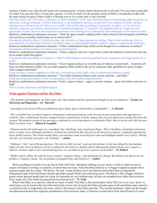 Atomist: A field is not a like the still waters of a swimming pool. A field is better likened to the word wind. You can’t take a snap-shot
of a field. You can only film it. If you took a picture, it is not of a field. Yet the dynamic notion of field is conceptually at odds with
the static notion of region. Either a field is a flowing river or it is a static halo. It can’t be both
The Ether itself is the ‘still waters’ of the pool. A field is likened to “wind” only when two objects are interacting, either by gravity, or
induction, or charge-discharge. A field is immaterial, is not mediated by particles, as such there is no ‘picture of a field’, yet their
influences are well known by all. There is no “at odds” with a field, what something is in principle, or subject, so it is in activity,
influence, induction, gravitation, electrification, or polarized magnetism. A “snapshot” of a magnetic field, or a single line of it
specifically is a halo, however that magnetism reciprocates like a flowing river, centripetally and centrifugally can be denied by none.
Relativist, mathematical explanation nonsense: “ Field: the space around a radiating body within which its electromagnetic oscillations
can exert force on another similar body not in contact with it”
Conceptual reification fallacy, a field is not space, nor inversely so. Space operates on nothing. There is space within any field, as
necessitated by its polarization, but there is no field in space, as being implied ‘another medium’. Space is a dimensional abstraction.
Relativist, mathematical explanation nonsense: “ Field: a mathematical entity which can be thought of as a collection of numbers”
Conceptual reification fallacy of a field as a numerical abstraction.
Relativist, mathematical explanation nonsense: “ Field is a physics term for a region that is under the influence of some force that can
act on matter within that region.”
Conceptual reification fallacy of a region as = field. A field influence is pressure gradient based, centripetal, centrifugal, polarized, or
radial.
Relativist, mathematical explanation nonsense: “ Every magnet produces an invisible area of influence around itself… Scientists call
these invisible influences fields. You can make magnetic fields visible to the eye by using iron chips sprinkled on a piece of paper
with a magnet underneath.”
Using iron dust to show a snapshot of a field line is not making a field visible, only its attributional influences visible.
Relativist, mathematical explanation nonsense: “ Two kinds of physical objects must coexist: particles…and fields.”
Fields are not physical objects, of this, it is abundantly clear from endless experimentation.
Relativist, mathematical explanation nonsense: “Field: a region of space... region: a portion of space…space: the infinite extension of
field”
This is circular, fallacious, and highly illogical.
Tesla against Einstein and for the Ether
“This medium of propagation, the Ether must exist. This medium must be a prominent thought in our investigations.” Treatise on
Electricity and Magnetism – J.C. Maxwell
“According to the General Theory of Relativity (pure bunk), space without Ether is unthinkable.” - A. Einstein
“The word Ether has extremely negative connotations in theoretical physics only because its past association with opposition to
relativity. This is unfortunate because stripped of these connotations, it nicely captures the way most physicists actually thin about the
vacuum. The modern concept of vacuum space confirmed by every experiment is a relativistic Ether. But we do not call it this because
Ether is a taboo term.” - Robert B. Laughlin
“Einstein and his ilk reified space as ‘something’ that ‘did things’ and ‘acted upon things’. This is the fallacy of attribute reification,
and is a titanic error of thought and theory. Einstein has blamed the flies (forces) on the horse feces (space), completely ignoring the
horse (fields) entirely. This brain wasting idiocy can and must come to an end given time and intelligent minds to see clearly. Nobody
who has ever lived has seen space ‘do’ anything.” -Author
“Nothing is “shot” out of the moving laser. The electric field can only ‘soak into the medium’ at the rate defined by that medium.
Light can only travel at luminal velocity as defined by the dielectric medium and its dimensional relation of one over c square, a
numeric constant. Light is not a material projection, it is an inductive process, a process of the Ether”. -E. Dollard
“Mother nature called, she said she never created a ‘negative charge’, only discharge of a charge. She informs you that if you can
produce a ‘negative charge’ she can produce a pregnant baby and red-hot ice” -Author
Most everything you touch every day has its birth with Tesla. Absolutely nothing you use, touch, or need or otherwise has its
origins in Einstein’s writings or creations, of which there are none. Tesla described relativity as "a beggar wrapped in purple whom
ignorant people take for a king." The theory, "he said, "wraps all these errors and fallacies and clothes them in magnificent
mathematical garb which fascinates, dazzles and makes people blind to the underlying errors. The theory is like a beggar clothed in
purple whom ignorant people take for a king. Its exponents are very brilliant men, but they are metaphysicists rather than scientists.
Not a single one of the relativity propositions has been proved." – N. Tesla
What is the Ether, or in specific, what do we know of same? The Ether is the inertial plane whose XYZ-axis is at every ‘point’ in
which space can be found within the Ether but not the inverse, but of course this Ether precedes space itself and defines space which is
co-relational only to magnitudes (not mass, which is the domain of the Ether) and time. This inertial membrane / plane can be brought
into phenomenalization thru magnetic perturbations of the dielectric plane, or likewise in polarization from electrification of a mass
 