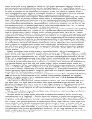 creating an Ether bubble, or portal, likewise gravity and otherwise. Ether can move spatially (rather space moves in the Ether) as
polarized (magnetism) centripetally (dielectricity or gravity) or centrifugally, depending on the variety of the field, magnetic,
gravitational, electrical, dielectric. What is moving, and the movement itself is the aoristos dyad of the Greeks, Principle and attribute
are one and the same entity, as is light and illumination. Will and willing. To speak of the Ether and an Ether bubble or vortex is
merely the conceptual bifurcation of one thing, as differentiated in principle (as the Ether), as against itself in attribute (as a vortex,
movement, or field-causative), but this differentiation is purely an empirical consciousness based construct.
An extremely important point that must be grasped, otherwise nothing can be understood about anything really, is that Ether only
gives rise to Ether. What does this mean? It means that magnetic fields are the resultant movements and terminations of electrical
fields, which is another spatial vector of the movement of the Ether, or a dielectric centripetal radial Ether dominance gives rise to
macro-magnetic appearances of magnetism, as in the case of a permanent magnet. Dielectric Ether fields in special geometric forms
gives rise to the creation of matter which itself is a stable form (“strong nuclear force”) of dielectricity, which then has its own field,
centripetal gravitational fields. All fields were created, or are the result of the termination of another field of Ether. This extremely
important point cannot be lost, or misunderstood, otherwise nothing can be understood.
All humanity currently is focused on efficient ways to transform one type or modality of Ether movement into another type! Falling
water (centripetal gravitational Ether field) is forced to pass thru a turbine which forces a polarized magnetic Ether field to cause
torque on a dielectric reflector (A dielectric reflector is in reality a dielectric transmission medium [like to like], it is a ‘magnetic
reflector’ such that it can, in electrification, be pulsed and its superluminal dielectric inter-atomic inertial plane torqued as a sweeping
magnetic field causes dielectric precessional torsion, which produces electrification), and this copper structure creates electrification,
another polarized electrical Ether disturbance to reflect down the lines and thru substations to feed your microwave (electromagnetic
Ether field, polarized), or your AC unit or fan, such that you have an electrical field of the Ether dumping out at the ‘end of the line’
from AC generator to AC motor. Light rays (dielectro-electromagnetic structure, with a radial and coaxial dielectric component) from
the sun, these dielectric (Ether field, radial) inductions cause induction in solar cells, and feed other types of field requirements and
needs. All humanity is in the business of using or creating (most without knowing it) field manipulations. Nuclear reactions based
upon stable dielectric matter-fields which are in unstable atomic geometries which radiate nucleal particles, (radiation being a field
function of the Ether). Burning flammable coal, or gas, or oil, part of mass, which itself is a dielectric field unit within the nuclear
elemental, the atomic.
Instead of ‘conservation of energy’, it should be called the ‘conservation of the Ether’. However all fields are induced or
transferred thru to another by the Ether alone, this means that induction cannot occur where the Ether is not, and likewise it means that
(Tesla’s discovery) inertia and momentum can be discharged by equilibrium with the Ether by a special means of grounding. Meaning
a terawatt of power can vanish with no resultant effect, or that you could create a system where a body could decelerate from 1000
MPH to 0 with no resultant forwards momentum, friction, or inertia. Contrary to popular belief that “energy cannot be destroyed, only
transferred” is a myth. This only holds true if induction is possible and natural, energy can indeed be ‘lost’ completely, as was first
discovered in AC generation stations where, before the generators got up to working inertias, enormous power is lost for a short time
with no resultant dissipation into our world. Ether is the "ultimate" medium (Tesla often interchanged the term "medium" with
"Ether") - being a perfect ‘fluid’ and transporting independent carriers. Tesla said that electromagnetic radiation was propagated, like
sound waves in the Ether. GR and QM, the cult of quantum, has merely displaced the Ether as “dark matter” which according to their
(likely incorrect) calculations, comprises almost all the universe. Which means in fact, in their myopic misunderstanding, that the
remaining few percent of the Universe are merely bundled Ether fields in stable forms (for a while) as plasma, elements, magnetism,
gravity, and likewise. Therefore ultimately, of course, all is the Ether.
"Too bad, Sir Isaac, they dimmed your renown and turned your great science upside down. Now a long haired crank, Einstein by
name, puts on your high teaching all the blame. (he) Says: matter and force are transmutable and wrong the laws you thought
immutable. I am much too ignorant, my son, for grasping (crazy) schemes so finely spun.” - N. Tesla (Fragments of Olympian
Gossip. by Nikola Tesla regarding Einstein)
“Ether is the cause of every magnetic field. Electricity could not exist without the Ether. Ether is the medium for all EM waves
from radio to gamma. Every particle in the universe is bathed in a sea of Ether, including the (so-called) electrons of atoms and
plasma. Ether is how particles ‘know’ they are moving near the speed of light in a vacuum, even if they are accelerated very slowly.
When the Ether gets cold enough, its properties change causing strange phenomena to both atoms and light. Using very cold
temperatures is a way to isolate exactly what the Ether affects; cold temperatures are to Ether physics what accelerators are to particle
physics.” - N. Tesla
Tesla said of theory of relativity: "a mass of error and deceptive ideas violently opposed to the teachings of great men of science of
the past and even to common sense." - N. Tesla
Tesla stated that there was no energy in matter other than that received from its environment, i.e. the Ether. This is the most
suppressed statement from N. Tesla himself: “… Supposing that the bodies act upon the surrounding space causing curving of the
same, it appears to my simple mind that the curved spaces must react on the bodies, and producing the opposite effects, straightening
out the curves. Since action and reaction are coexistent, it follows that the supposed curvature of space is entirely impossible – But
even if it existed it would not explain the motions of the bodies as observed. Only the existence of a field of force can account for the
motions of the bodies as observed, and its assumption dispenses with space curvature. All literature on this subject is futile and
destined to oblivion. So are all attempts to explain the workings of the universe without recognizing the existence of the Ether and the
indispensable function it plays in the phenomena. My second discovery was of a physical truth of the greatest importance. As I have
searched the entire scientific records in more than a half dozen languages for a long time without finding the least anticipation, I
consider myself the original discoverer of this truth, which can be expressed by the statement: There is no energy in matter other than
that received from the environment.” - N. Tesla
 