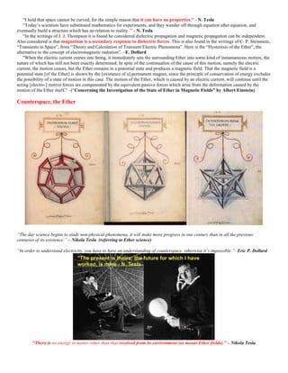 “I hold that space cannot be curved, for the simple reason that it can have no properties.” - N. Tesla
“Today’s scientists have substituted mathematics for experiments, and they wander off through equation after equation, and
eventually build a structure which has no relation to reality. ” - N. Tesla
“In the writings of J. J. Thompson it is found he considered dielectric propagation and magnetic propagation can be independent.
Also considered is that magnetism is a secondary response to dielectric forces. This is also found in the writings of C. P. Steinmetz,
“Transients in Space”, from “Theory and Calculation of Transient Electric Phenomena”. Here is the “Hysteresis of the Ether”, the
alternative to the concept of electromagnetic radiation”. –E. Dollard
"When the electric current comes into being, it immediately sets the surrounding Ether into some kind of instantaneous motion, the
nature of which has still not been exactly determined. In spite of the continuation of the cause of this motion, namely the electric
current, the motion ceases, but the Ether remains in a potential state and produces a magnetic field. That the magnetic field is a
potential state [of the Ether] is shown by the [existence of a] permanent magnet, since the principle of conservation of energy excludes
the possibility of a state of motion in this case. The motion of the Ether, which is caused by an electric current, will continue until the
acting [electro-] motive forces are compensated by the equivalent passive forces which arise from the deformation caused by the
motion of the Ether itself." –(“Concerning the Investigation of the State of Ether in Magnetic Fields” by Albert Einstein)
Counterspace, the Ether
“The day science begins to study non-physical phenomena, it will make more progress in one century than in all the previous
centuries of its existence.” – Nikola Tesla (referring to Ether science)
“In order to understand electricity, you have to have an understanding of counterspace, otherwise it’s impossible.”- Eric P. Dollard
“There is no energy in matter other than that received from its environment (as meant Ether fields).” – Nikola Tesla
 